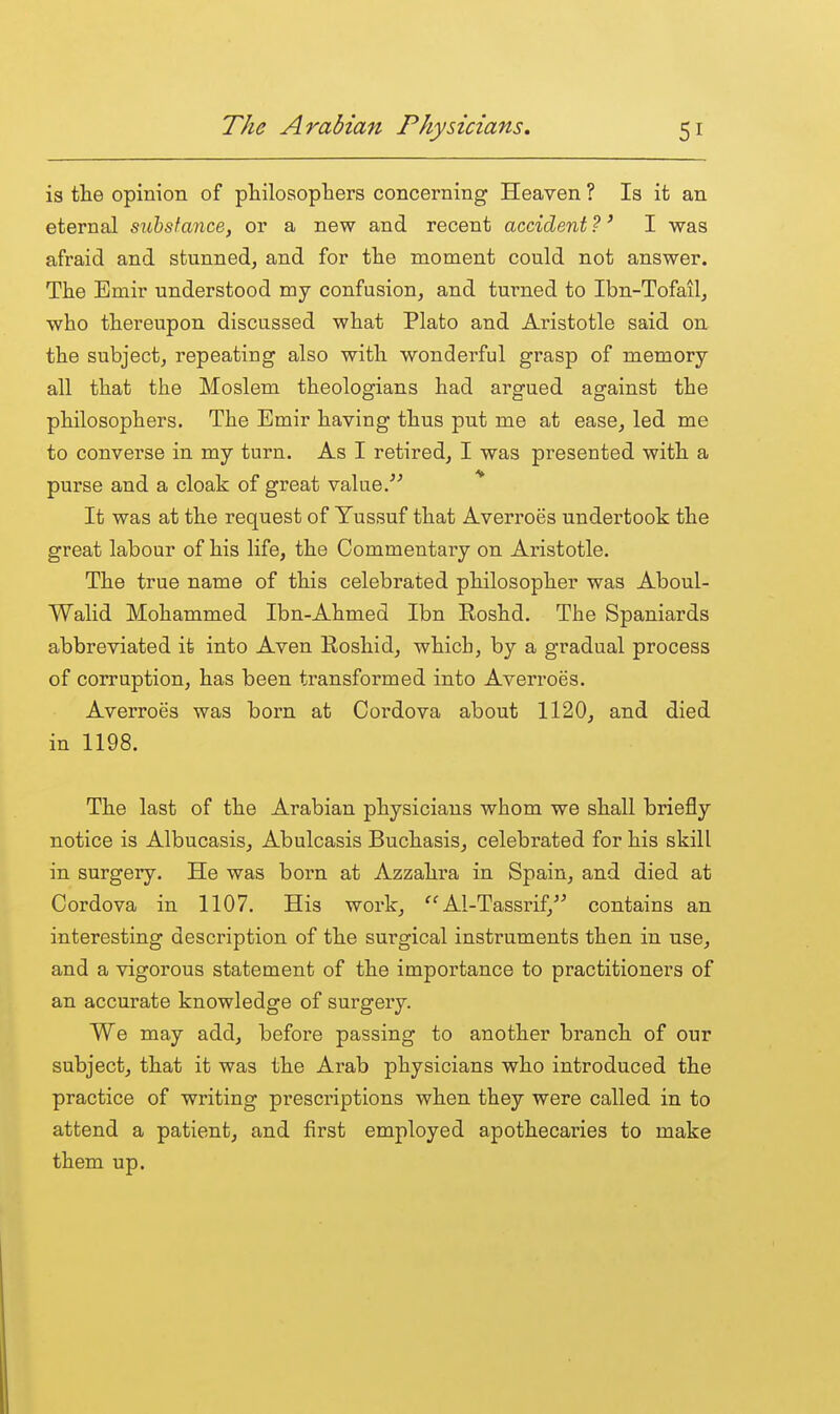 is tlie opinion of pliilosophers concerning Heaven ? Is it an eternal sichsfance, or a new and recent accident ?' I was afraid and stunned, and for the moment could not answer. The Emir understood my confusion, and turned to Ibn-Tofail, who thereupon discussed what Plato and Aristotle said on the subject, repeating also with wonderful grasp of memory- all that the Moslem theologians had argued against the philosophers. The Emir having thus put me at ease, led me to converse in my turn. As I retired, I was presented with a purse and a cloak of great value. * It was at the request of Yussuf that Averroes undertook the great labour of his life, the Commentary on Aristotle. The true name of this celebrated philosopher was Aboul- Walid Mohammed Ibn-Ahmed Ibn Roshd. The Spaniards abbreviated it into Aven Roshid, which, by a gradual process of corruption, has been transformed into Averroes. Averroes was born at Cordova about 1120, and died in 1198. The last of the Arabian physicians whom we shall briefly notice is Albucasis, Abulcasis Buchasis, celebrated for his skill in surgery. He was born at Azzahra in Spain, and died at Cordova in 1107. His work, Al-Tassrif, contains an interesting description of the surgical instruments then in use, and a vigorous statement of the importance to practitioners of an accurate knowledge of surgery. We may add, before passing to another branch of our subject, that it was the Arab physicians who introduced the practice of writing prescriptions when they were called in to attend a patient, and first employed apothecaries to make them up.