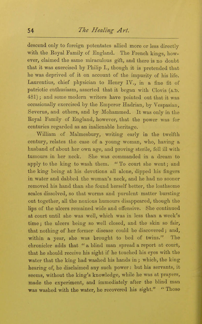 descend only to foreign potentates allied more or less directly with the Eoyal Family of England. The French kings, how- ever, claimed the same miraculous gift, and there is no doubt that it was exercised by Philip I., though it is pretended that he was deprived of it on account of the impurity of his life. Laurentius, chief physician to Henry IV., in a fine fit of patriotic enthusiasm, asserted that it began with Clovis (A.t). 481); and some modern writers have pointed out that it was occasionally exercised by the Emperor Hadrian, by Vespasian, Severus, and others, and by Mohammed. It was only in the Eoyal Family of England, however, that the power was for centuries regarded as an inalienable heritage. William of Malmesbury, writing early in the twelfth century, relates the case of a young woman, who, having a husband of about her own age, and proving sterile, fell ill with tumours in her neck. She was commanded in a dream to apply to the king to wash them. To court she went; and the king being at his devotions all alone, dipped his fingers in water and dabbed the woman's neck, and he had no sooner removed his hand than she found herself better, the loathsome scales dissolved, so that worms and purulent matter bursting out together, all the noxious humours disappeared, though the lips of the ulcers remained wide and ofiensive. She continued at court until she was well, which was in less than a week's time; the ulcers being so well closed, and the skin so fair, that nothing of her former disease could be discovered; and, within a year, she was brought to bed of twins. The chronicler adds that  a blind man spread a report at court, that he should receive his sight if he touched his eyes with the water that the king had washed his hands in; which, the king hearing of, he disclaimed any such power : but his servants, it seems, without the king's knowledge, while he was at prayers, made the experiment, and immediately after the blind man was washed with the water, he recovered his sight. Those