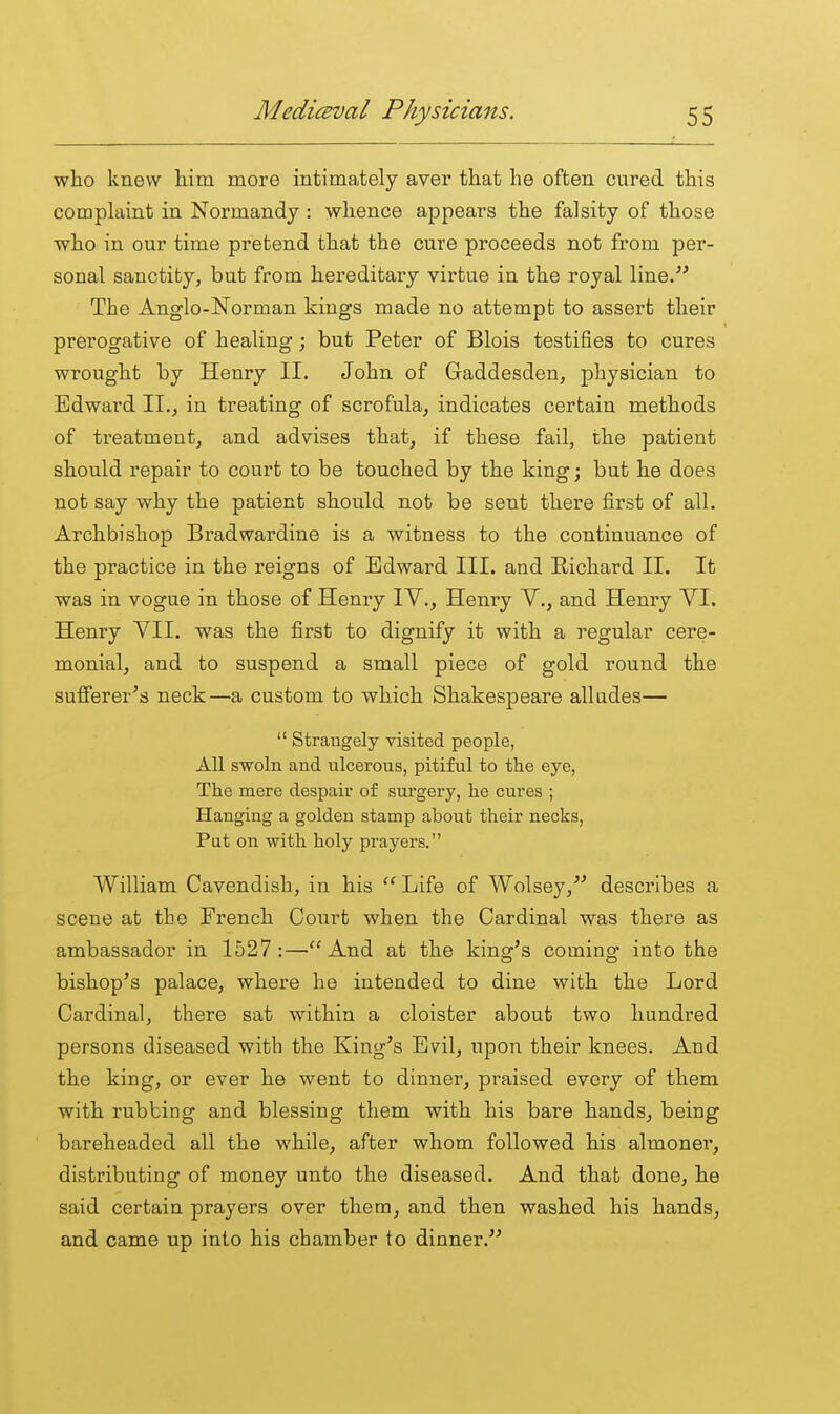who knew him more intimately aver that he often cured this complaint in Normandy : whence appears the falsity of those who in our time pretend that the cure proceeds not from per- sonal sanctity, but from hereditary virtue in the royal line. The Anglo-Norman kings made no attempt to assert their prerogative of healing; but Peter of Blois testifies to cures wrought by Henry II. John of Gaddesden, physician to Edward 11.^ in treating of scrofula^ indicates certain methods of treatment, and advises that, if these fail, the patient should repair to court to be touched by the king; but he does not say why the patient should not be sent there first of all. Archbishop Bradwardine is a witness to the continuance of the practice in the reigns of Edward III. and Richard II. It was in vogue in those of Henry lY,, Henry V., and Henry VI. Henry VII. was the first to dignify it with a regular cere- monial, and to suspend a small piece of gold round the suflferer^s neck—a custom to which Shakespeare alludes—  Strangely visited people, All swoln and ulcerous, pitiful to the eye, The mere despair of surgery, he cures ; Hanging a golden stamp about their necks, Pat on with holy prayers. William Cavendish, in his Life of Wolsey, describes a scene at the French Court when the Cardinal was there as ambassador in 1527:—And at the kingc's comino: into the bishop's palace, where he intended to dine with the Lord Cardinal, there sat within a cloister about two hundred persons diseased with the King's Evil, upon their knees. And the king, or ever he went to dinner, praised every of them with rubbing and blessing them with his bare hands, being bareheaded all the while, after whom followed his almoner, distributing of money unto the diseased. And that done, he said certain prayers over them, and then washed his hands, and came up into his chamber to dinner.