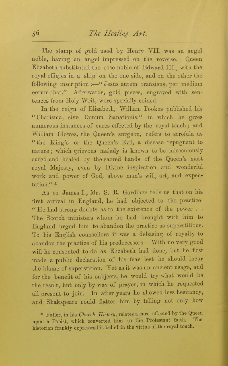 The stamp of gold used by Henry YII, was an angel noble, having an angel impressed on the reverse. Qaeen Elizabeth substituted the rose noble of Edward III., with the royal effigies in a ship on the one side, and on the other the following inscription :—Jesus autem transiens, per medium eorum ibat. Afterwards, gold pieces, engraved with sen- tences from Holy Writ, were specially coined. In the reign of Elizabeth, William Tookes published his  Charisma, sive Donum Sanationis,'' in which he gives numerous instances of cures effected by the royal touch; and William Clowes, the Queen's surgeon, refers to scrofula as  the King's or the Queen's Evil, a disease repugnant to nature ; which grievous malady is known to be miraculously cured and healed by the sacred hands of the Queen's most royal Majesty, even by Divine inspiration and wonderful work and power of God, above man's will, art, and expec- tation. * As to James I., Mr. S. R. Gardiner tells us that on his first arrival in England, he had objected to the practice.  He had strong doubts as to the existence of the power . . The Scotch ministers whom he had brought with him to England urged him to abandon the practice as superstitious. To his English counsellors it was a debasing of royalty to abandon the practice of his predecessors. With no very good will he consented to do as Elizabeth had done, but he first made a public declaration of his fear lest he should incur the blame of superstition. Yet as it was an ancient usage, and for the benefit of his subjects, he would try what would be the result, but only by way of prayer, in which he requested all present to join. In after years he showed less hesitancy, and Shakspeare could flatter him by teUing not only how « Fuller, in his Church History, relates a cure e£Eected by the Queen upon a Papist, which converted him to the Protestant faith. The historian frankly expresses his belief in the virtue of the royal touch.