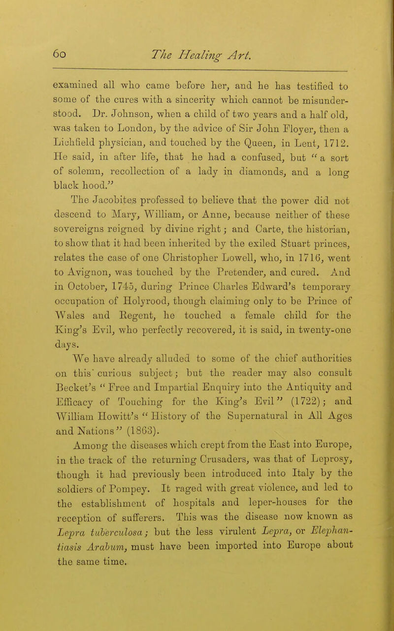examined all who came before her, and he has testified to some of the cures with a sincerity which cannot be misunder- stood. Dr. Johnson, when a child of two years and a half old, was taken to London, by the advice of Sir John Floyer, then a Lichfield physician, and touched by the Queen, in Lent, 1712. He said, in after life, that he had a confused, but  a sort of solemn, recollection of a lady in diamonds, and a long black hood. The Jacobites professed to believe that the power did not descend to Mary, William, or Anne, because neither of these sovereigns reigned by divine right; and Carte, the historian, to show that it had been inherited by the exiled Stuart princes, relates the case of one Christopher Lowell, who, in 1716, went to Avignon, was touched by the Pretender, and cured. And in October, 1745, during Prince Charles Edward's temporary occupation of Holyrood, though claiming only to be Prince of Wales and Kegent, he touched a female child for the King's Evil, who perfectly recovered, it is said, in twenty-one days. We have already alluded to some of the chief authorities on this'curious subject; but the reader may also consult Becket's  Free and Impartial Enquiry into the Antiquity and Efficacy of Touching for the King's Evil'' (1722); and William Hewitt's  History of the Supernatural in All Ages and Nations (1863). Among the diseases which crept from the East into Europe, in the track of the returning Crusaders, was that of Leprosy, though it had previously been introduced into Italy by the soldiers of Pompey. It raged with great violence, and led to the establishment of hospitals and leper-houses for the reception of sufferers. This was the disease now known as Le^ra tuherculosa; but the less virulent Lepra, or Elephan- tiasis Arabum, must have been imported into Europe about the same time.