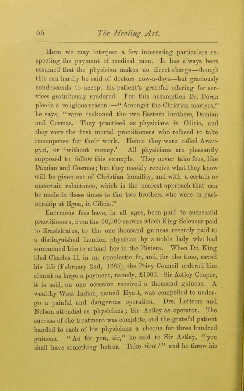 Here we may interject a few interesting particulars re- specting tlie payment of medical men. It has always been assumed that the physician makes no direct charge—though this can hardly be said of doctors now-a-days—but graciously condescends to accept his patient's grateful offering for ser- vices gratuitously rendered. For this assumption Dr. Doran pleads a religious reason :— Amongst the Christian martyrs/' he says, were reckoned the two Eastern brothers, Damian and Cosmas. They practised as physicians in Cilicia, and they were the first mortal practitioners who refused to take recompense for their work. Hence they were called Awar- gyri, or *^ without money.' All physicians are pleasantly supposed to follow this example. They never take fees, like Damian and Cosmas; but they meekly receive what they know will be given out of Christian humility, and with a certain or uncertain reluctance, which is the nearest approach that can be made in these times to the two brothers who were in part- nership at Egea, in Cilicia. Enormous fees have, in all ages, been paid to successful practitioners, from the 60,000 crowns which King Seleucus paid to Erasistratus, to the one thousand guineas recently paid to a distinguished London physician by a noble lady who had summoned him to attend her in the Eiviera. When Dr. King bled Charles II. in an apoplectic fit, and, for the time, saved his life (February 2nd, 1685), the Privy Council ordered him almost as large a payment, namely, £1000. Sir Astley Cooper, it is said, on one occasion received a thousand guineas. A wealthy West Indian, named Hyatt, was compelled to under- go a painful and dangerous operation. Drs. Lettsom and Nelson attended as physicians ; Sir Astley as operator. The success of the treatment was complete, and the grateful patient handed to each of his physicians a cheque for three hundred guineas. ''As for you, sir, he said to Sir Astley, you shall have something better. Take iliat! and he threw his