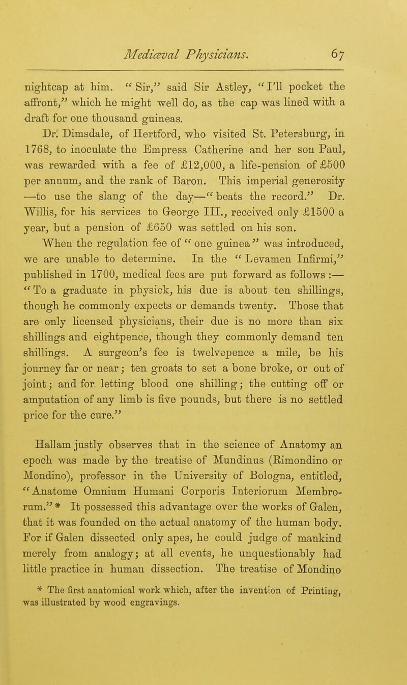 nightcap at him. Sir, said Sir Astley, ''I'll pocket the affront/^ which he might well do, as the cap was lined with a draft for one thousand guineas. Dr. Dimsdale, of Hertford, who visited St. Petersburg, in 1768, to inoculate the Empress Catherine and her son Paul, was rewarded with a fee of £12,000, a life-pension of £500 per annum, and the rank of Baron. This imperial generosity —to use the slang of the day— beats the record. Dr. Willis, for his services to George III., received only £1500 a year, but a pension of £650 was settled on his son. When the regulation fee of one guinea was introduced, we are unable to determine. In the  Levamen Infirmi,^' pubHshed in 1700, medical fees are put forward as follows :—  To a graduate in physick, his due is about ten shillings, though he commonly expects or demands twenty. Those that are only licensed physicians, their due is no more than six shillings and eightpence, though they commonly demand ten shillings. A surgeon's fee is twelvepence a mile, be his journey far or near; ten groats to set a bone broke, or out of joint; and for letting blood one shilling; the cutting off or amputation of any limb is five pounds, but there is no settled price for the cure. Hall am justly observes that in the science of Anatomy an epoch was made by the treatise of Mundinus (Rimondino or Mondino), professor in the University of Bologna, entitled, '^Anatome Omnium Humani Corporis Interiorum Membro- rum. * It possessed this advantage over the works of Galen, that it was founded on the actual anatomy of the human body. For if Galen dissected only apes, he could judge of mankind merely from analogy; at all events, he unquestionably had little practice in human dissection. The treatise of Mondino * The first anatomical work which, after the invention of Printing, was illustrated by wood engravings.
