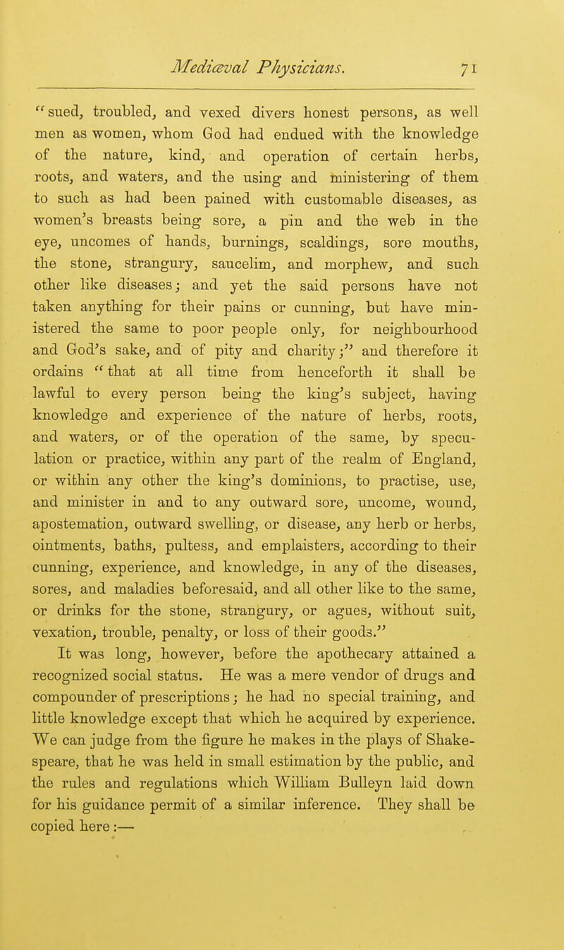 suedj troubled^ and vexed divers honest persons, as well men as women, whom God had endued with the knowledge of the nature, kind, and operation of certain herbs, roots, and waters, and the using and ministering of them to such as had been pained with customable diseases, as women's breasts being sore, a pin and the web in the eye, uncomes of hands, burnings, scaldings, sore mouths, the stone, strangury, saucelim, and morphew, and such other like diseases; and yet the said persons have not taken anything for their pains or cunning, but have min- istered the same to poor people only, for neighbourhood and God's sake, and of pity and charityand therefore it ordains  that at all time from henceforth it shall be lawful to every person being the king's subject, having knowledge and experience of the nature of herbs, roots, and waters, or of the operation of the same, by specu- lation or practice, within any part of the realm of England, or within any other the king's dominions, to practise, use, and minister in and to any outward sore, uncome, wound, apostemation, outward swelling, or disease, any herb or herbs, ointments, baths, pultess, and emplaisters, according to their cunning, experience, and knowledge, in any of the diseases, sores, and maladies beforesaid, and aU other like to the same, or drinks for the stone, strangury, or agues, without suit, vexation, trouble, penalty, or loss of their goods. It was long, however, before the apothecary attained a recognized social status. He was a mere vendor of drugs and compounder of prescriptions; he had no special training, and little knowledge except that which he acquired by experience. We can judge from the figure he makes in the plays of Shake- speare, that he was held in small estimation by the public, and the rules and regulations which William BuUeyn laid down for his guidance permit of a similar inference. They shall be copied here:—