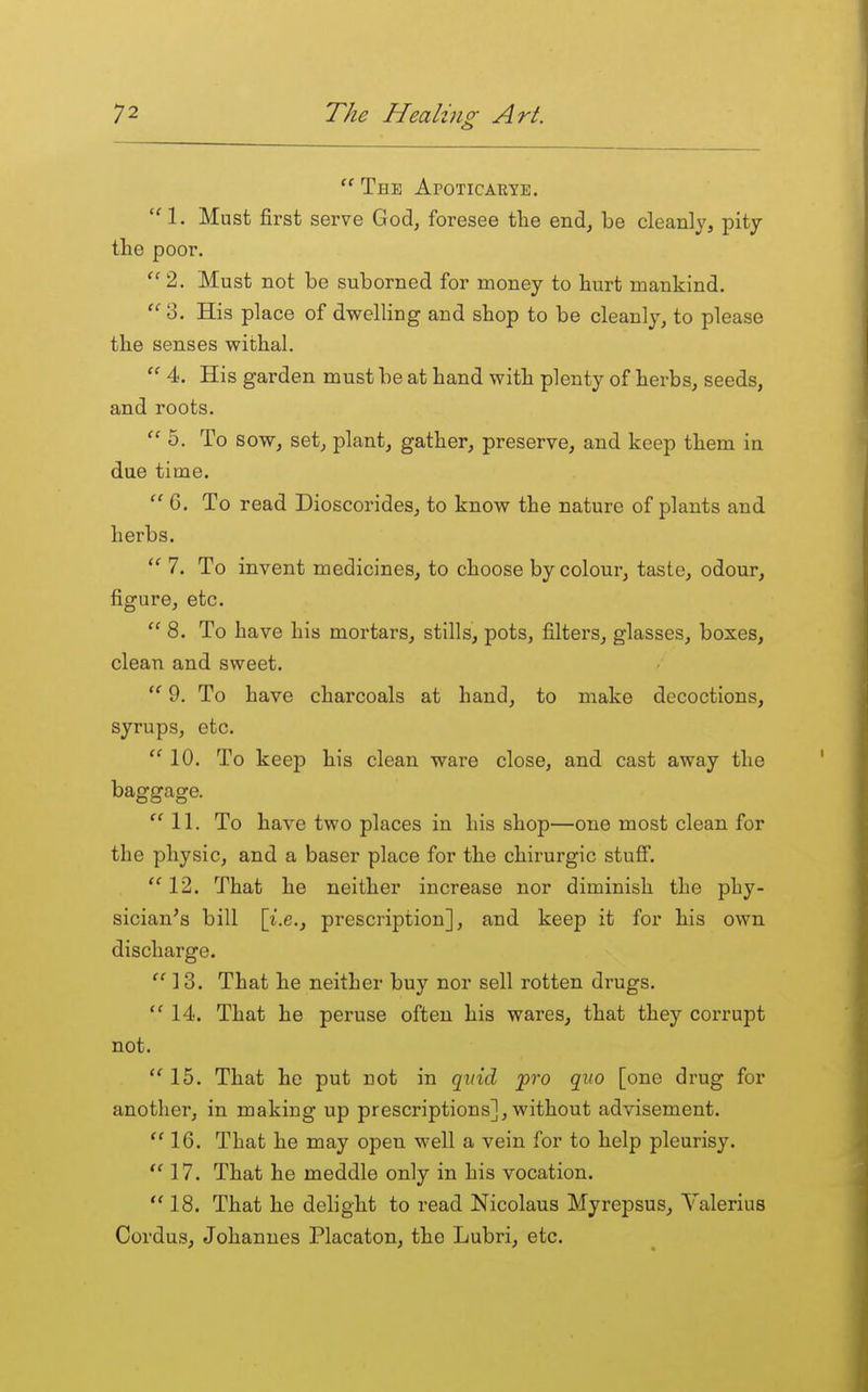  The Apoticarye. 1. Must first serve God, foresee the end, be cleanly, pity the poor. 2. Must not be suborned for money to hurt mankind. 3. His place of dwelling and shop to be cleanly, to please the senses withal.  4. His garden must be at hand with plenty of herbs, seeds, and roots.  5. To sow, set, plant, gather, preserve, and keep them in due time.  6. To read Dioscorides, to know the nature of plants and herbs.  7. To invent medicines, to choose by colour, taste, odour, figure, etc. 8. To have his mortars, stills, pots, filters, glasses, boxes, clean and sweet.  9. To have charcoals at hand, to make decoctions, syrups, etc.  10. To keep his clean ware close, and cast away the baggage. 11. To have two places in his shop—one most clean for the physic, and a baser place for the chirurgic stuff. 12. That he neither increase nor diminish the phy- sician's bill [i.e., prescription], and keep it for his own discharge.  13. That he neither buy nor sell rotten drugs. 14. That he peruse often his wares, that they corrupt not. 15. That he put not in quid pro quo [one drug for another, in making up prescriptions], without advisement.  16. That he may open well a vein for to help pleurisy. 17. That he meddle only in his vocation.  18. That he delight to read Nicolaus Myrepsus, Valerius Cordus, Johannes Placaton, the Lubri, etc.