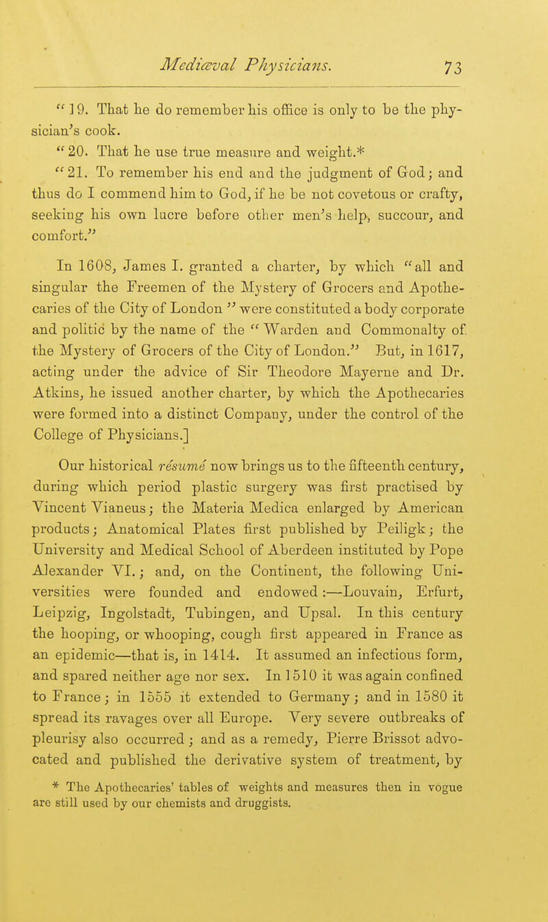  19. That lae do remembei'liis office is only to be the phy- sician^s cook.  20. That he use true measure and weight.* 21. To remember his end and the judgment of God; and thus do I commend him to Godj if he be not covetous or crafty, seeking his own lucre before other men^s help, succour, and comfort.^^ In 1608j James I. granted a charter, by which all and singular the Fi-eemen of the Mystery of Grocers and Apothe- caries of the City of London ^' were constituted a body corporate and politic by the name of the Warden and Commonalty of the Mystery of Grocers of the City of London.^^ But, in 1617, acting under the advice of Sir Theodore Mayerne and Dr. Atkins, he issued another charter, by which the Apothecai-ies were formed into a distinct Company, under the control of the College of Physicians.] Our historical resume now brings us to the fifteenth century, during which period plastic surgery was first practised by Vincent Vianeus; the Matei-ia Medica enlarged by American products; Anatomical Plates first published by Peiligk; the University and Medical School of Aberdeen instituted by Pope AJexander VI.; and, on the Continent, the following Uni- versities were founded and endowed:—Louvain, Erfurt, Leipzig, Ingolstadt, Tubingen, and Upsal. In this century the hooping, or whooping, cough first appeared in France as an epidemic—that is, in 1414. It assumed an infectious form, and spared neither age nor sex. In ] 510 it was again confined to France; in 1555 it extended to Germany; and in 1580 it spread its ravages over all Europe. Very severe outbreaks of pleurisy also occurred ; and as a remedy, Pierre Brissot advo- cated and published the derivative system of treatment, by * The Apothecaries' tables of weights and measures then in vogue are still used by our chemists and druggists.