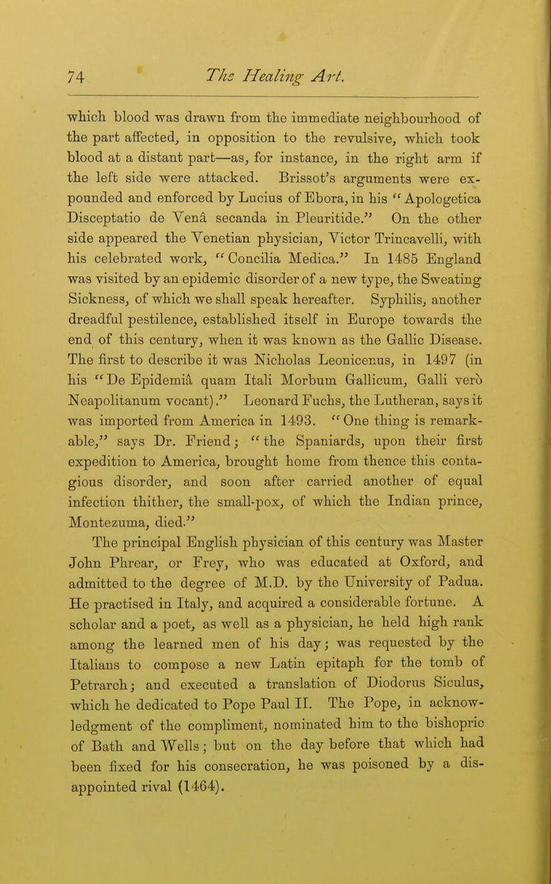 •which blood was drawn from the immediate neighbourhood of the part affected, in opposition to the revulsive^ which took blood at a distant part—as, for instance, in the right arm if the left side were attacked. Brissot's arguments were ex- pounded and enforced by Lucius of Ebora, in his  Apologetica Disceptatio de Vena secanda in Pleuritide. On the other side appeared the Venetian physician, Victor Trincavelli, with his celebrated work, Concilia Medica. In 1485 England was visited by an epidemic disorder of a new type, the Sweating Sickness, of which we shall speak hereafter. Syphilis, another dreadful pestilence, established itself in Europe towards the end of this century, when it was known as the Gallic Disease. The first to describe it was Nicholas Leonicenus, in 1497 (in his ''De Epidemia quam Itali Morbum Gallicum, Galli verb Neapolitanum vocant)Leonard Fuchs, the Lutheran, says it was imported from America in 1493. '' One thing is remark- able, says Dr. Friend; '' the Spaniards, upon their first expedition to America, brought home from thence this conta- gious disorder, and soon after carried another of equal infection thither, the small-pox, of which the Indian prince, Montezuma, died. The principal English physician of this century was Master John Phrear, or Frey, who was educated at Oxford, and admitted to the degree of M.D. by the University of Padua. He practised in Italy, and acquired a considerable fortune. A scholar and a poet, as well as a physician, he held high rank among the learned men of his day; was requested by the Italians to compose a new Latin epitaph for the tomb of Petrarch; and executed a translation of Diodorus Siculus, which he dedicated to Pope Paul II. The Pope, in acknow- ledgment of the compliment, nominated him to the bishopric of Bath and Wells; but on the day before that which had been fixed for his consecration, he was poisoned by a dis- appointed rival (1464).