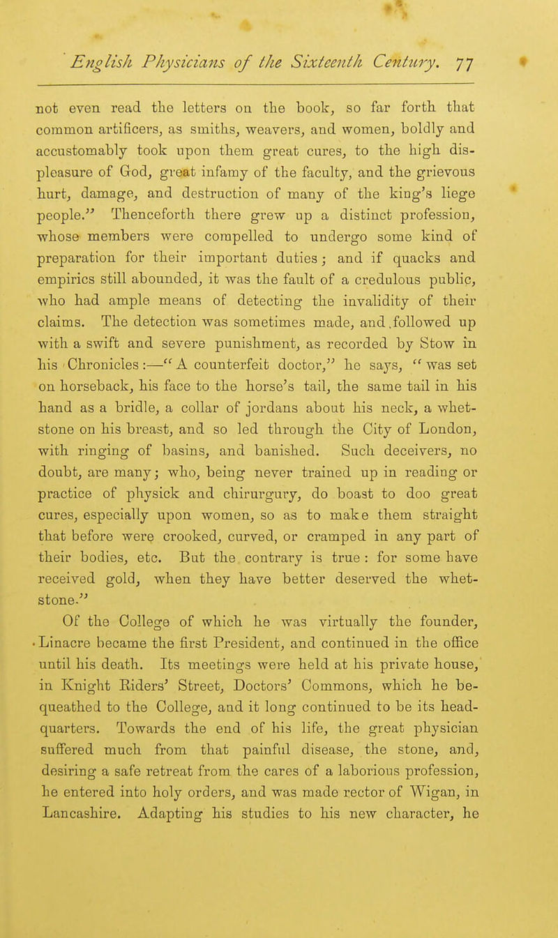 not even read tlie letters on the book, so far fortli that common artificers, as smiths^ weaverSj and women, boldly and accustomably took upon them great cures, to the high dis- pleasure of God, great infamy of the faculty, and the grievous hurt, damage, and destruction of many of the king's liege people. Thenceforth there grew up a distinct profession, whose members were compelled to undergo some kind of preparation for their important duties; and if quacks and empirics still abounded, it was the fault of a credulous public, who had ample means of detecting the invalidity of their claims. The detection was sometimes made, and.followed up with a swift and severe punishment, as recorded by Stow in his ' Chronicles :— A counterfeit doctor, he says, was set on horseback, his face to the horse's tail, the same tail in his hand as a bridle, a collar of jordans about his neck, a whet- stone on his breast, and so led through the City of London, with ringing of basins, and banished. Such deceivers, no doubt, are many; who, being never trained up in reading or practice of physick and chirurgury, do boast to doo great cures, especially upon women, so as to make them straight that before were crooked, curved, or cramped in any pai't of their bodies, etc. But the contrary is true : for some have received gold, when they have better deserved the whet- stone- Of the College of which he was virtually the founder, . Linacre became the first President, and continued in the oflBce until his death. Its meetings were held at his private house,' in Knight Eiders' Street, Doctors' Commons, which he be- queathed to the College, and it long continued to be its head- quarters. Towards the end of his life, the great physician suflFered much from that painful disease, the stone, and, desiring a safe retreat from the cares of a laborious profession, he entered into holy orders, and was made rector of Wigan, in Lancashire. Adapting his studies to his new character, he