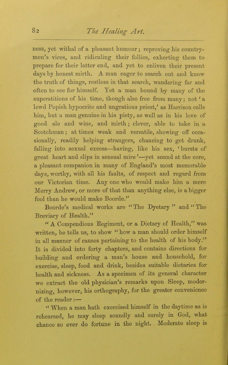 nesSj yet witlial of a pleasant liumour; reproving his country- men's vices, and ridiculing their follies, exhorting them to prepare for their latter end, and yet to enliven their present days by honest mirth. A man eager to search out and know the truth of things, restless in that search, wandering far and often to see for himself. Yet a man bound by many of the superstitions of his time, though also free from many; not ^ a lewd Popish hypocrite and ungratious priest,' as Harrison calls him, but a man genuine in his piety, as well as in his love of good ale and wine, and mirth; clever, able to take in a Scotchman; at times weak and versatile, showing off occa- sionally, readily helping strangers, chancing to get drunk, falling into sexual excess—having, like his sex, 'bursts of great heart and slips in sensual mire'—yet sound at the core, a pleasant companion in many of England's most memorable days, worthy, with all his faults, of respect and regard from our Victorian time. Any one who would make him a mere Merry Andrew, or more of that than anything else, is a bigger fool than he would make Boorde. Boorde's medical works are  The Dyetary  and  The Breviary of Health.  A Compendious Regiment, or a Dietary of Health, was written, he tells us, to show  how a man should order himself in all manner of causes pertaining to the health of his body. It is divided into forty chapters, and contains directions for building and ordering a man's house and household, for exercise, sleep, food and drink, besides suitable dietaries for health and sickness. As a specimen of its general character we extract the old physician's remarks upon Sleep, moder- nizing, however, his orthography, for the greater convenience of the reader :—  When a man hath exercised himself in the daytime as is rehearsed, he may sleep soundly and surely in God, what chance so ever do fortune in the night. Moderate sleep is