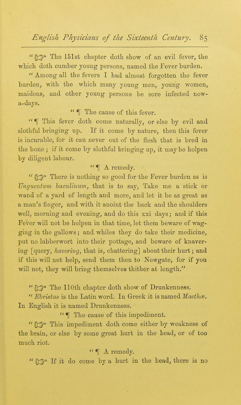 (Dd^ The 151st chapter doth show of an evil fever, the which doth cumber young persons, named the Fever burden. Among all tie fevers I had almost forgotten the fever burden, with the which many young men, young women, maidens, and other young persons be sore infected now- a-days.  ^ The cause of this fever.  ^ This fever doth come naturally, or else by evil and slothful bi'inging up. If it come by nature, then this fever is incurable, for it can never out of the flesh that is bred in the bone ; if it come by slothful bringing up, it may be holpen by dihgent labour.  ^ A remedy. Qd^ There is nothing so good for the Fever burden as is Unguentum haculinum, that is to say. Take me a stick or wand of a yard of length and more, and ]et it be as great as a man^s finger, and with it anoint the back and the shoulders well, morning and evening, and do this xxi days; and if this Fever will not be holpen in that time, let them beware of wag- ging in the gallows; and whiles they do take their medicine, put no lubberwort into their pottage, and beware of knaver- ing [query, havering, that is, chattering] about their hurt; and if this will not help, send them then to Newgate, for if you will not, they will bring themselves thither at length.  2^ The 110th chapter doth show of Drunkenness.  Ehrietas is the Latin word. In Greek it is named Maethce. In English it is named Drunkenness.  ^ The cause of this impediment.  This impediment doth come either by weakness of the brain, or else by some great hurt in the head, or of too much riot. ^ A remedy.  1^:^ If it do come by a hurt in the head, there is no