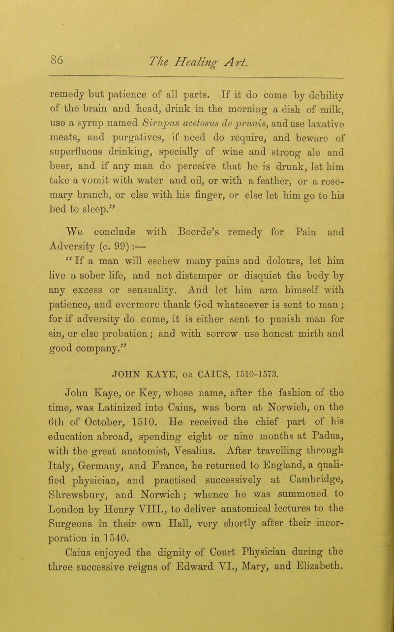 remedy but patience of all parts. If it do come by debility of the brain and head, drink in the morning a dish of milk, use a syrup named Sirupus acetosus de prunis, and use laxative meats, and purgatives, if need do require, and beware of superfluous drinking, specially of wine and strong ale and beer, and if any man do perceive that he is drunk, let him take a vomit with water and oil, or with a feather, or a rose- mary branch, or else with his finger, or else let him go to his bed to sleep. We conclude with Boorde's remedy for Pain and Adversity (c. 99) :—  If a man will eschew many pains and dolours, let him live a sober life, and not distemper or disquiet the body by any excess or sensuality. And let him arm himself with patience, and evermore thank God whatsoever is sent to man; for if adversity do come, it is either sent to punish man for sin, or else probation; and with sorrow use honest mirth and good company. JOHN KAYE, OR CAIUS, 1510-1573. John Kaye, or Key, whose name, after the fashion of the time, was Latinized into Caius, was born at Norwich, on the 6th of October, 1510. He received the chief part of his education abroad, spending eight or nine months at Padua, with the great anatomist, Vesalius. After travelling through Italy, Germany, and France, he returned to England, a quali- fied physician, and practised successively at Cambridge, Shrewsbury, and Norwich; whence he was summoned to London by Henry VIIL, to deliver anatomical lectures to the Surgeons in their own Hall, very shortly after their incor- poration in 1540. Caius enjoyed the dignity of Court Physician during the three successive reigns of Edward VI., Mary, and Elizabeth.