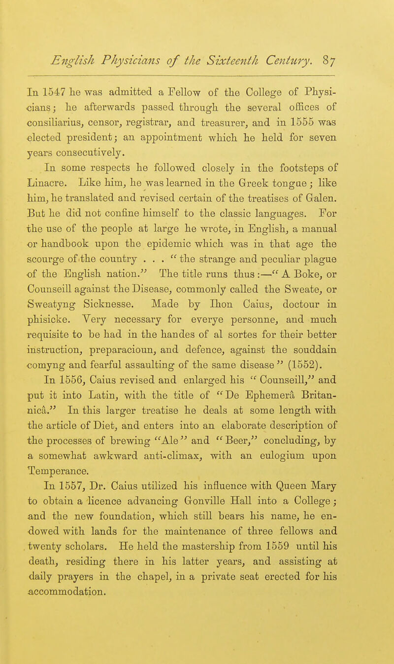 In 1547 he was admitted a Fellow of the College of Physi- cians; he afterwards passed through the several offices of consiliarius, censor, registrar, and treasurer, and in 1555 was elected president; an appointment which he held for seven yeai-s consecutively. In some respects he followed closely in the footsteps of Linacre. Like him, he was learned in the Greek tongue ; like him, he translated and revised certain of the treatises of Galen. But he did not confine himself to the classic languages. For the use of the people at large he wrote, in English, a manual or handbook upon the epidemic which was in that age the scourge of .the country ... the strange and peculiar plague of the English nation. The title runs thus :—'''' A Boke, or Counseill against the Disease, commonly called the Sweate, or Sweatyng Sicknesse. Made by Ihon Caius, doctour in phisicke. Veiy necessary for everye personne, and much requisite to be had in the handes of al sortes for their better instruction, preparacioun, and defence, against the souddain comyng and fearful assaulting of the same disease (1552). In 1556, Caius revised and enlarged his  Counseill, and put it into Latin, with the title of De Ephemera Britan- nica. In this larger treatise he deals at some length with the article of Diet, and enters into an elaborate description of the processes of brewing Ale  and  Beer, concluding, by a somewhat awkward anti-climax, with an eulogium upon Temperance. In 1557, Dr. Caius utilized his influence with Queen Mary to obtain a licence advancing Gonville Hall into a College; and the new foundation, which still bears his name, he en- dowed with lands for the maintenance of three fellows and . twenty scholars. He held the mastership from 1559 until his death, residing there in his latter years, and assisting at daily prayers in the chapel, in a private seat erected for his accommo dation.