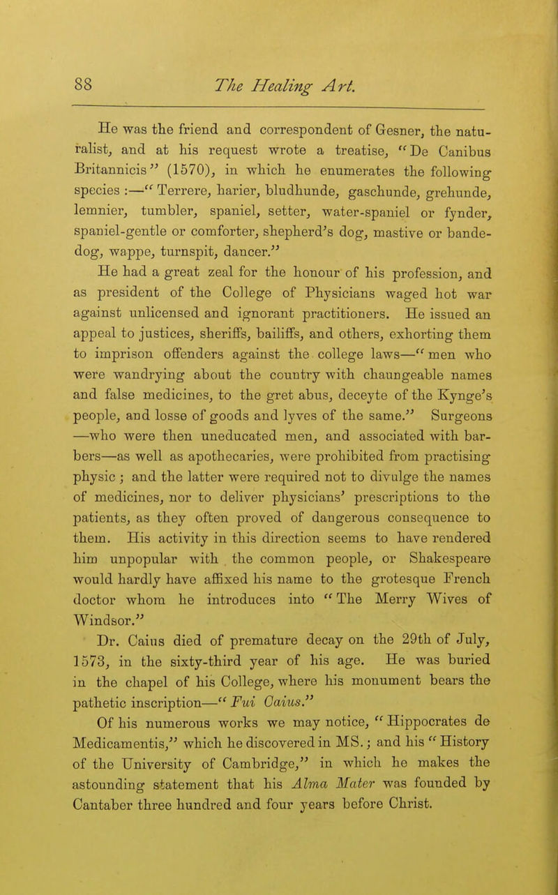 He was tlie friend and correspondent of Gesner^ the natu- ralist, and at his request wrote a treatise, De Canibus Britannicis (1570)_, in which he enumerates the following- species :— Terrere, harier, bludhunde, gaschunde, grehunde, lemnier, tumbler, spaniel, setter, water-spaniel or fynder, spaniel-gentle or comforter, shepherd^s dog, mastive or bande- dog, wappe, turnspit, dancer. He had a great zeal for the honour of his profession, and as president of the College of Physicians waged hot war against unlicensed and ignorant practitioners. He issued an appeal to justices, sheriffs, bailiffs, and others, exhorting them to imprison offenders against the college laws— men who were wandrying about the country with chaungeable names and false medicines, to the gret abus, deceyte of the Kynge's people, and losse of goods and lyves of the same. Surgeons —who were then uneducated men, and associated with bar- bers—as well as apothecaries, were prohibited from practising physic ; and the latter were required not to divulge the names of medicines, nor to deliver physicians' prescriptions to the patients, as they often proved of dangerous consequence to them. His activity in this direction seems to have rendered him unpopular with the common people, or Shakespeare would hardly have aflBxed his name to the grotesque French doctor whom he introduces into  The Merry Wives of Windsor. Dr. Caius died of premature decay on the 29th of July, 1573, in the sixty-third year of his age. He was buried in the chapel of his College, where his monument bears the pathetic inscription—Fui Caius Of his numerous works we may notice,  Hippocrates de Medicamentis, which he discovered in MS.; and his  History of the University of Cambridge, in which he makes the astounding statement that his Alma Mater was founded by Cantaber three hundred and four years before Christ.