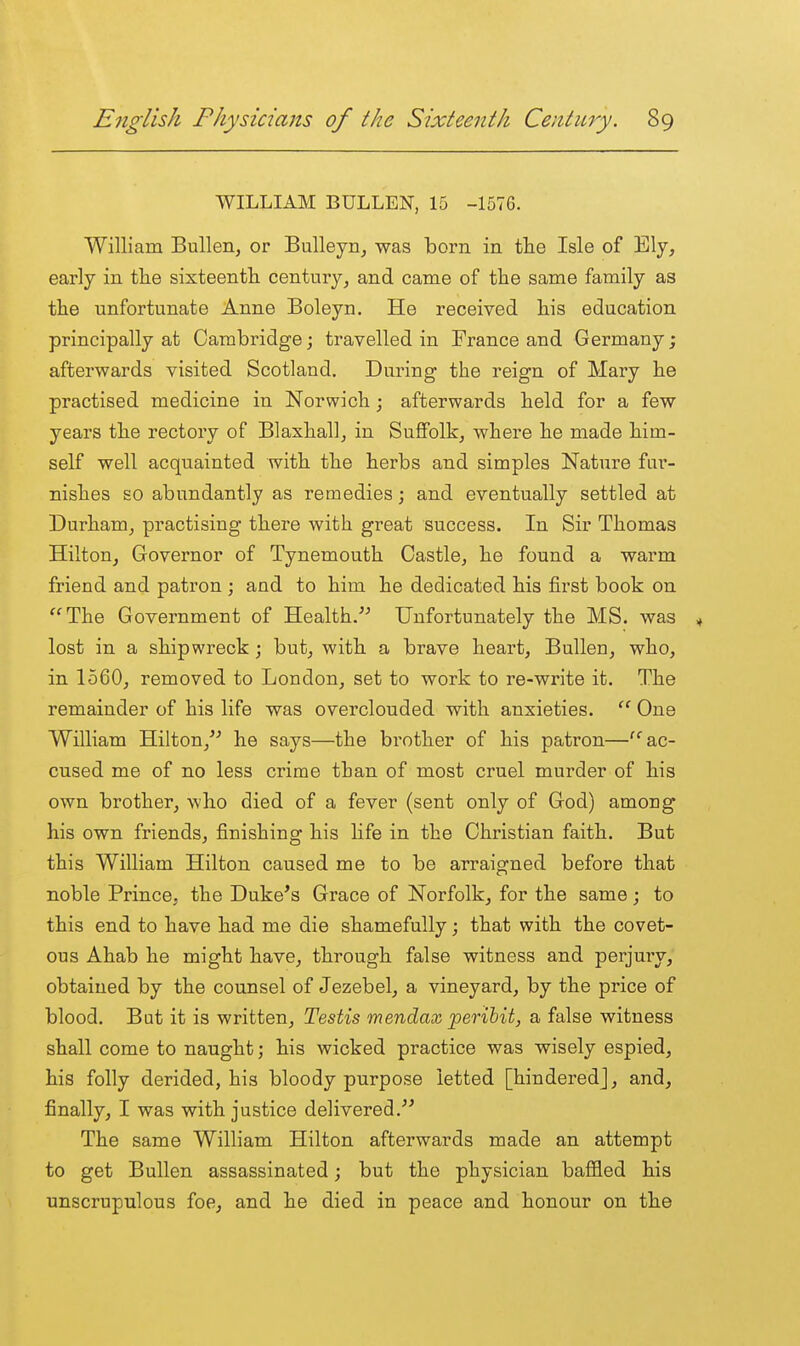 WILLIAM BULLEN, 15 -1576. William Bullen, or Bulleyn^ was born in the Isle of Ely, early in tlie sixteenth century, and came of the same family as the unfortunate Anne Boleyn. He received his education principally at Cambridgej travelled in France and Germany; afterwards visited Scotland. During the reign of Mary he practised medicine in Norwich; afterwards held for a few years the rectory of Blaxhall, in SuflFolk, where he made him- self well acquainted with the herbs and simples Nature fur- nishes so abundantly as remedies; and eventually settled at Durham, practising there with great success. In Sir Thomas Hilton, Governor of Tynemouth Castle, he found a warm friend and patron ; and to him he dedicated his first book on The Government of Health.''^ Unfortunately the MS. was ^ lost in a shipwreck ; but, with a brave heart, Bullen, who, in 1560, removed to London, set to work to re-write it. The remainder of his life was overclouded with anxieties.  One William Hilton,''^ he says—the brother of his patron—'ac- cused me of no less crime than of most cruel murder of his own brother, who died of a fever (sent only of God) among his own friends, finishing his life in the Christian faith. But this William Hilton caused me to be arraigned before that noble Prince, the Duke's Grace of Norfolk, for the same; to this end to have had me die shamefully; that with the covet- ous Ahab he might have, through false witness and perjmy, obtained by the counsel of Jezebel, a vineyard, by the price of blood. But it is written, Testis mendax peribit, a false witness shall come to naught; his wicked practice was wisely espied, his folly derided, his bloody purpose letted [hindered], and, finally, I was with justice delivered.' The same William Hilton afterwards made an attempt to get Bullen assassinated; but the physician baffled his unscrupulous foe, and he died in peace and honour on the