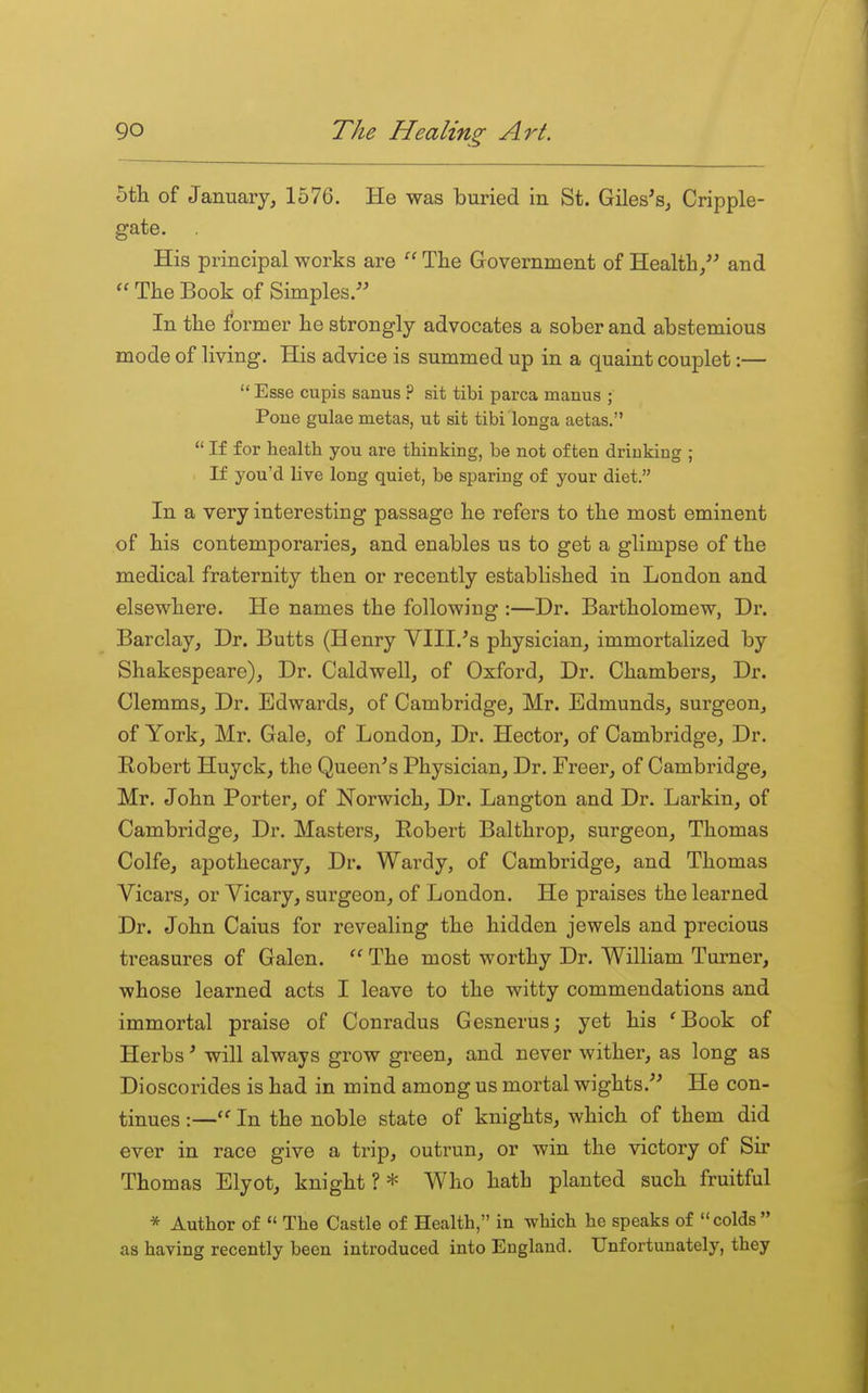 5t]i of January, 1576. He was buried in St. Giles's, Cripple- gate. His principal works are  The Government of Health, and  The Book of Simples. In the former he strongly advocates a sober and abstemious mode of living. His advice is summed up in a quaint couplet:—  Esse cupis sanus ? sit tibi parca manus ; Poue gulae metas, ut sit tibi longa aetas.  If for healtb you are thinking, be not often drinking ; If you'd live long quiet, be sparing of your diet. In a very interesting passage he refers to the most eminent of his contemporaries, and enables us to get a glimpse of the medical fraternity then or recently established in London and elsewhere. He names the following :—Dr. Bartholomew, Dr. Barclay, Dr. Butts (Henry VIII.'s physician, immortalized by Shakespeare), Dr. Caldwell, of Oxford, Dr. Chambers, Dr. Clemms, Dr. Edwards, of Cambridge, Mr. Edmunds, surgeon, of York, Mr. Gale, of London, Dr. Hector, of Cambridge, Dr. B-obert Huyck, the Queen's Physician, Dr. Freer, of Cambridge, Mr. John Porter, of Norwich, Dr. Langton and Dr. Larkin, of Cambridge, Dr. Masters, Robert Balthrop, surgeon, Thomas Colfe, apothecary. Dr. Wardy, of Cambridge, and Thomas Vicars, or Vicary, surgeon, of London. He praises the learned Dr. John Cains for revealing the hidden jewels and precious treasures of Galen. The most worthy Dr. William Turner, whose learned acts I leave to the witty commendations and immortal praise of Conradus Gesnerus; yet his 'Book of Herbs' will always grow green, and never wither, as long as Dioscorides is had in mind among us mortal wights. He con- tinues :— In the noble state of knights, which of them did ever in race give a trip, outrun, or win the victory of Sir Thomas Elyot, knight ? * Who hath planted such fruitful * Author of  The Castle of Health, in which he speaks of colds as having recently been introduced into England. Unfortunately, they