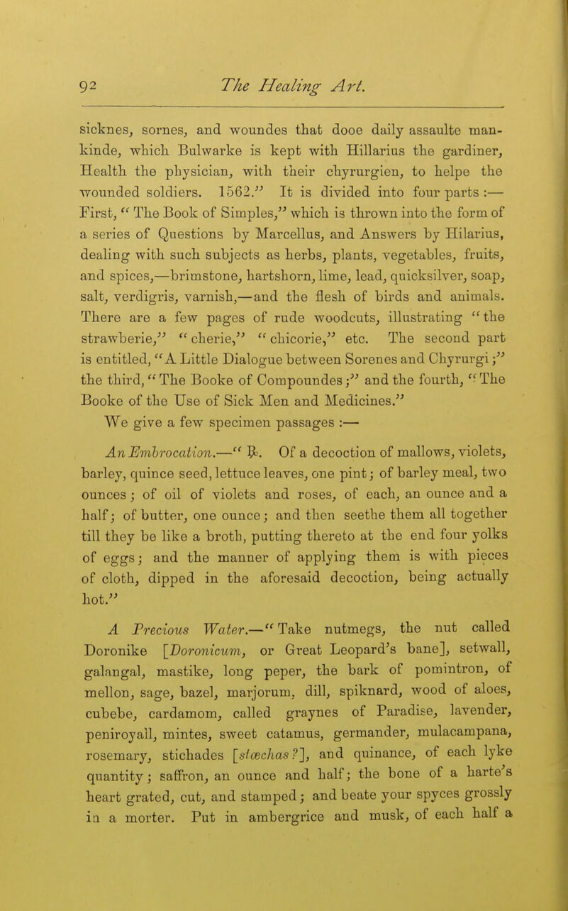sictnes, sornes, and woundes that dooe daily assaulte tnan- kinde, whicli Bulwarke is kept with Hillarius the gardiner, Health the physician, with their chyrurgien, to helpe the wounded soldiers. 1562.^^ It is divided into four parts :— First,  The Book of Simples/' which is thrown into the form of a series of Questions by Marcellus, and Answers by Hilarius, dealing with such subjects as herbs, plants, vegetables, fruits, and spices,—brimstone, hartshorn, lime, lead, quicksilver, soap, salt, verdigris, varnish,—and the flesh of birds and animals. There are a few pages of rude woodcuts, illustrating the strawberie,''  cherie/'  chicorie, etc. The second part is entitled, A Little Dialogue between Serenes and Chyrurgi the third, The Booke of Compoundes and the fourth, The Booke of the Use of Sick Men and Medicines. We give a few specimen passages :— An Embrocation.— 1^. Of a decoction of mallows, violets, barley, quince seed, lettuce leaves, one pint; of barley meal, two ounces ; of oil of violets and roses, of each, an ounce and a half; of butter, one ounce; and then seethe them all together till they be like a broth, putting thereto at the end four yolks of eggs; and the manner of applying them is with pieces of cloth, dipped in the aforesaid decoction, being actually hot. A Trecious Water.—Take nutmegs, the nut called Doronike [Boronicum, or Great Leopard's bane], setwall, galangal, mastike, long peper, the bark of pomintron, of mellon, sage, bazel, marjoram, dill, spiknard, wood of aloes, cubebe, cardamom, called graynes of Paradise, lavender, peniroyail, mintes, sweet catamus, germander, mulacampana, rosemary, stichades [sicBchas?], and quinance, of each lyke quantity; saffron, an ounce and half; the bone of a harte's heart grated, cut, and stamped; and beate your spyces grossly ia a morter. Put in ambergrice and musk, of each half a
