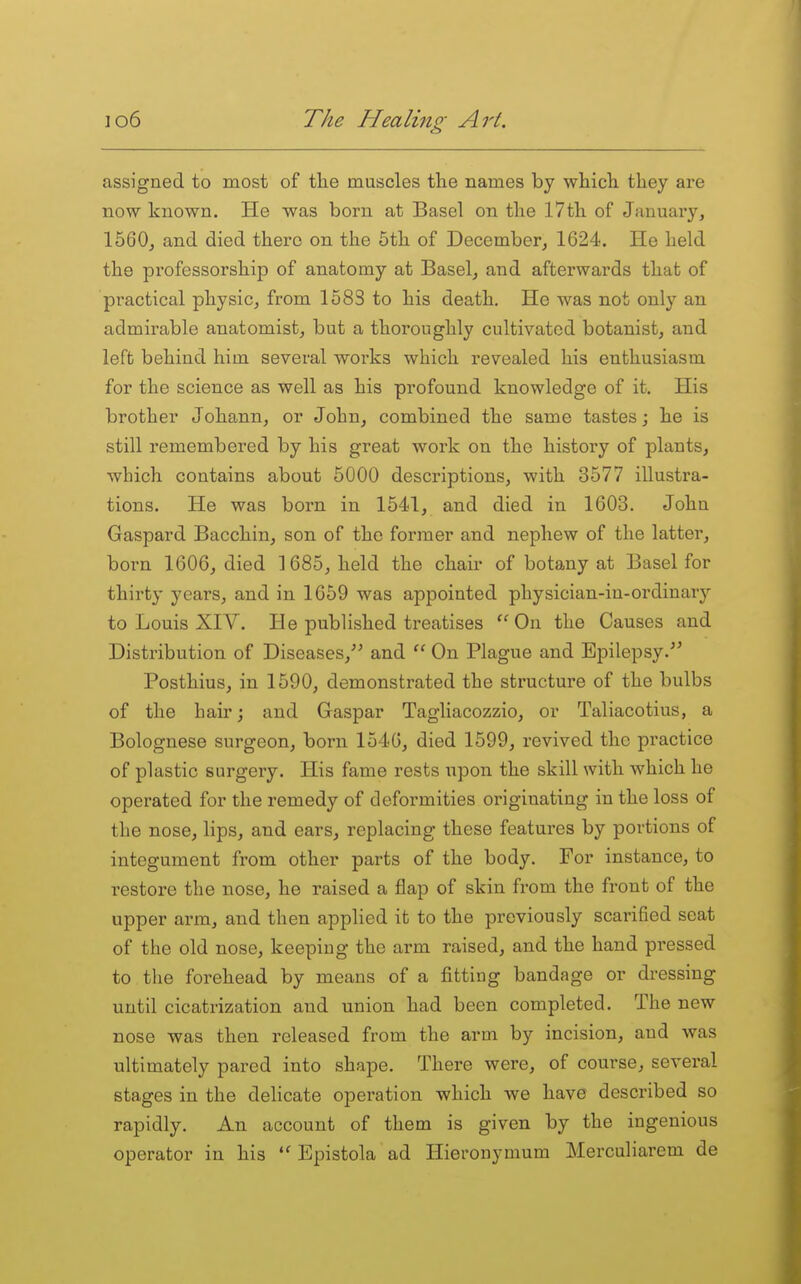 assigned to most of the muscles the names by which they are now known. He was born at Basel on the 17th of January, 1560, and died there on the 5th of December, 1624. He held the professorship of anatomy at Basel, and afterwards that of practical physic, from 1583 to his death. He was not only an admirable anatomist, but a thoroughly cultivated botanist, and left behind him several works which revealed his enthusiasm for the science as well as his profound knowledge of it. His brother Johann, or John, combined the same tastes; he is still remembered by his great work on the history of plants, which contains about 5000 descriptions, with 3577 illustra- tions. He was born in 1541, and died in 1603. John Gaspard Bacchin, son of the former and nephew of the latter, born 1606, died 1685, held the chair of botany at Basel for thirty years, and in 1659 was appointed physician-in-ordinary to Louis XIV. He published treatises On the Causes and Distribution of Diseases,'^ and  On Plague and Epilepsy. Posthius, in 1590, demonstrated the structure of the bulbs of the hair; and Gaspar Tagliacozzio, or Taliacotius, a Bolognese surgeon, born 1546, died 1599, revived the practice of plastic surgery. His fame rests upon the skill with which he operated for the remedy of deformities originating in the loss of the nose, lips, and ears, replacing these features by portions of integument from other parts of the body. For instance, to restore the nose, he raised a flap of skin from the front of the upper arm, and then applied it to the previously scarified seat of the old nose, keeping the arm raised, and the hand pressed to the forehead by means of a fitting bandage or dressing until cicatrization and union had been completed. The new nose was then released from the arm by incision, and was ultimately pared into shape. There were, of course, several stages in the dehcate operation which we have described so rapidly. An account of them is given by the ingenious operator in his Epistola ad Hieronymum Merculiarem de