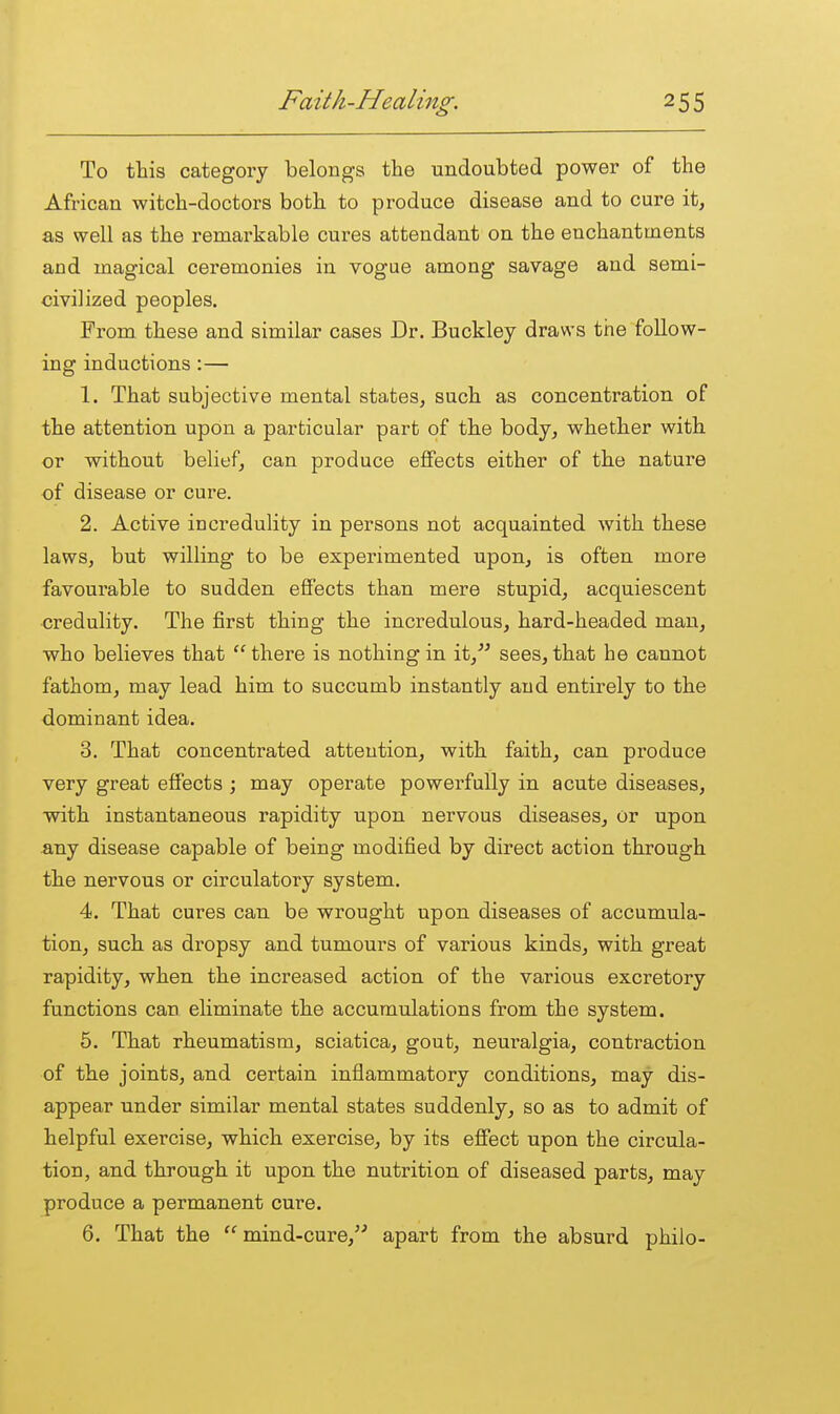 To this category belongs the undoubted power of the African witch-doctors both to produce disease and to cure it, as well as the remarkable cures attendant on the enchantments and magical ceremonies in vogue among savage and semi- civilized peoples. From these and similar cases Dr, Buckley draws the follow- ing inductions :— 1. That subjective mental states, such as concentration of the attention upon a particular part of the body, whether with or without belief, can produce effects either of the nature of disease or cure. 2. Active incredulity in persons not acquainted with these laws, but willing to be experimented upon, is often more favourable to sudden effects than mere stupid, acquiescent credulity. The first thing the incredulous, hard-headed man, who believes that  there is nothing in it, sees, that he cannot fathom, may lead him to succumb instantly and entirely to the dominant idea. 3. That concentrated attention, with faith, can produce very great effects ; may operate powerfully in acute diseases, with instantaneous rapidity upon nervous diseases, or upon any disease capable of being modified by direct action through the nervous or circulatory system. 4. That cures can be wrought upon diseases of accumula- tion, such as dropsy and tumours of various kinds, with great rapidity, when the increased action of the various excretory functions can eliminate the accumulations from the system. 5. That rheumatism, sciatica, gout, neuralgia, contraction of the joints, and certain inflammatory conditions, may dis- appear under similar mental states suddenly, so as to admit of helpful exercise, which exercise, by its effect upon the circula- tion, and through it upon the nutrition of diseased parts, may produce a permanent cure. 6. That the  mind-cure,^'' apart from the absurd philo-