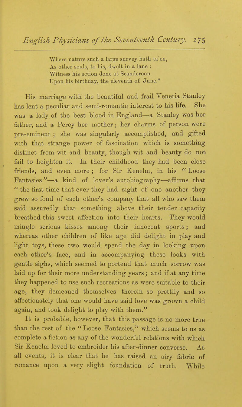 Where nature such a large survey hath ta'en, As other souls, to his, dwelt in a lane : Witness his action done at Scanderoon Upon his birthday, the eleventh of June. His marriage witli tlie beautiful and frail Venetia Stanley- has lent a peculiar and semi-romantic interest to his life. She was a lady of the best blood in England—a Stanley was her father, and a Percy her mother; her charms of person were pre-eminent ; she was singularly accomplished^ and gifted with that strange power of fascination which is something distinct from wit and beauty, though wit and beauty do not fail to heighten it. In their childhood they had been close friends, and even more; for Sir Kenelm, in his Loose Fantasies—a kind of lover^s autobiography—affirms that  the first time that ever they had sight of one another they grew so fond of each other's company that all who saw them said assuredly that something above their tender capacity breathed this sweet affection into their hearts. They would mingle serious kisses among their innocent sports; and whereas other children of like age did delight in play and light toys, these two would spend the day in looking upon each other's face, and in accompanying these looks with gentle sighs, which seemed to portend that much sorrow was laid up for their more understanding years; and if at any time they happened to use such recreations as were suitable to their age, they demeaned themselves therein so prettily and so aflfectionately thab one would have said love was grown a child again, and took delight to play with them. It is probable, however, that this passage is no more true than the rest of the Loose Fantasies, which seems to us as complete a fiction as any of the wonderful relations with which Sir Kenelm loved to embroider his after-dinner converse. At all events, it is clear that he has raised an airy fabric of romance upon a very slight foundation of truth. While