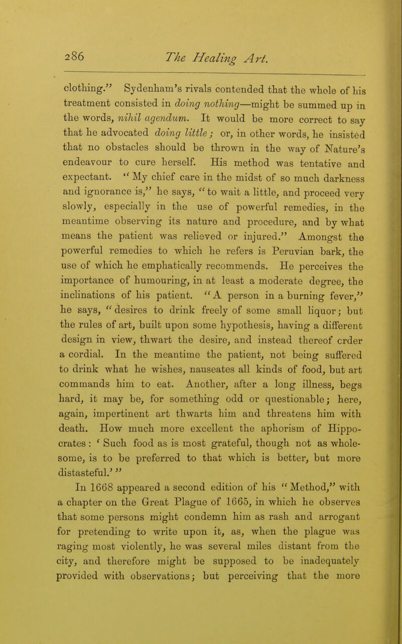 clothing. Sydenliam's rivals contended that the whole of his treatment consisted in doing nothing—might be summed up in the words, niMl agendum. It would be more correct to say that he advocated dohig little ; or, in other words, he insisted that no obstacles should be thrown in the way of Nature's endeavour to cure herself. His method was tentative and expectant. My chief care in the midst of so much darkness and ignorance is, he says,  to wait a little, and proceed very slowly, especially in the use of powerful remedies, in the meantime observing its nature and procedure, and by what means the patient was relieved or injured. Amongst the powerful remedies to which he refers is Peruvian bark, the use of which he emphatically recommends. He perceives the importance of humouring, in at least a moderate degree, the inclinations of his patient.  A person in a burning fever, he says,  desires to drink freely of some small liquor; but the rules of art, built upon some hypothesis, having a different design in view, thwart the desire, and instead thereof crder a cordial. In the meantime the patient, not being suffered to drink what he wishes, nauseates all kinds of food, but art commands him to eat. Another, after a long illness, begs hard, it may be, for something odd or questionable; here, again, impertinent art thwarts him and threatens him with death. How much more excellent the aphorism of Hippo- crates : ' Such food as is most grateful, though not as whole- some, is to be preferred to that which is better, but more distasteful.' In 1668 appeared a second edition of his Method, with a chapter on the Great Plague of 1665, in which he observes that some persons might condemn him as rash and arrogant for pretending to write upon it, as, when the plague was raging most violently, he was several miles distant from the city, and therefore might be supposed to be inadequately provided with observations; but perceiving that the more