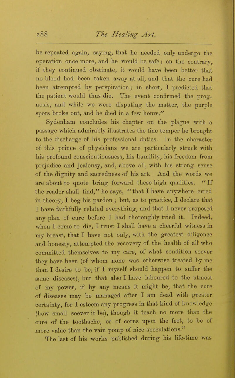 be repeated again, saying, that he needed only undergo the operation once more, and he would be safe; on the contrary, if they continued obstinate, it would have been better that no blood had been taken away at all, and that the cure had been attempted by perspiration; in short, I predicted that the patient would thus die. The event confirmed the prog- nosis, and while we were disputing the matter, the purple spots broke out, and he died in a few hours. Sydenham concludes his chapter on the plague with a passage which admirably illustrates the fine temper he brought to the discharge of his professional duties. In the character of this prince of physicians we are particularly struck with his profound conscientiousness, his humility, his freedom from prejudice and jealousy, and, above all, with his strong sense of the dignity and sacredness of his art. And the words we are about to quote bring forward these high qualities. If the reader shall find, he says, ^' that I have anywhere erred in theory, I beg his pardon ; but, as to practice, .1 declare that I have faithfully related everything, and that I never proposed any plan of cure before I had thoroughly tried it. Indeed, when I come to die, I trust I shall have a cheerful witness in my breast, that I have not only, with the greatest diligence and honesty, attempted the recovery of the health of alt who committed themselves to my care, of what condition soever they have been (of whom none was otherwise treated by me than I desire to be, if I myself should happen to suffer the same diseases), but that also I have laboured to the utmost of my power, if by any means it might be, that the cure of diseases may be managed after I am dead with greater certainty, for I esteem any progress in that kind of knowledge (how small soever it be), though it teach no more than the cure of the toothache, or of corns upon the feet, to be of more value than the vain pomp of nice speculations. The last of his works published during his life-time was