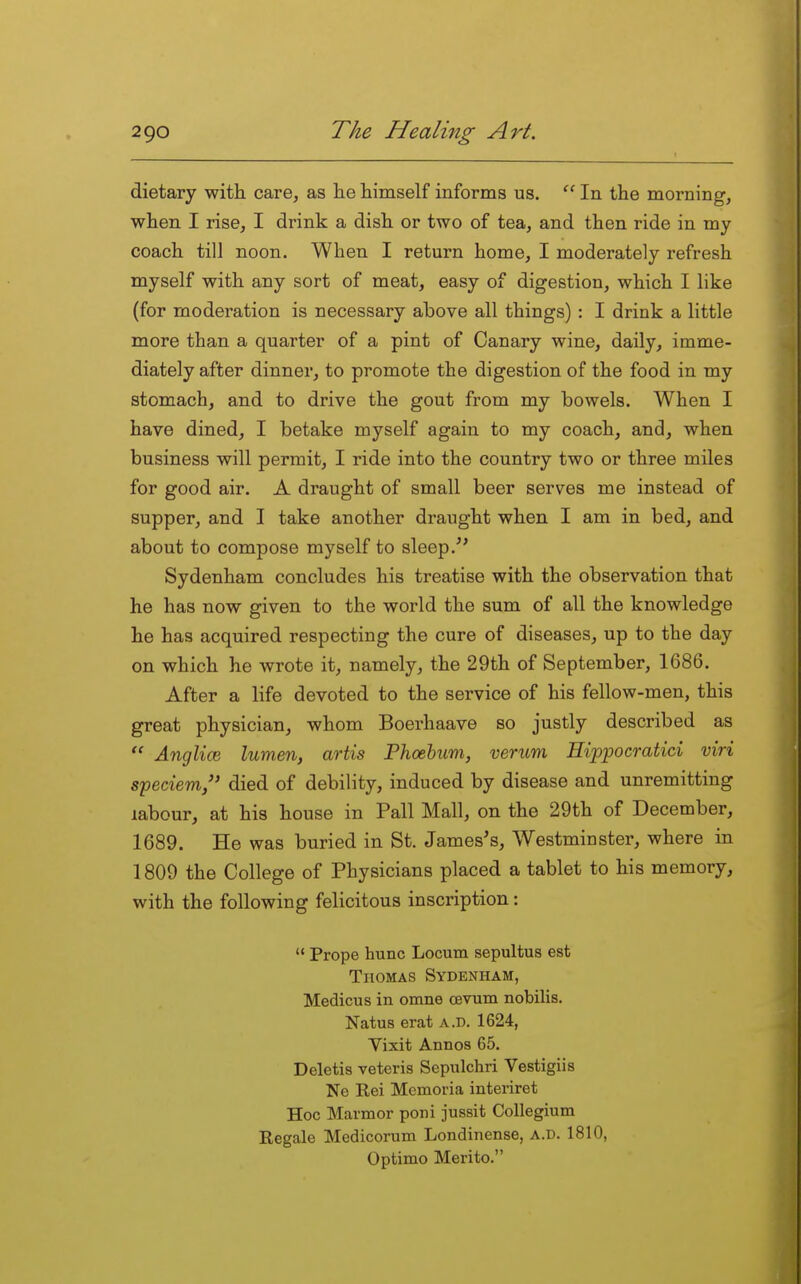 dietary with care, as lie liimself informs us. In the morning, when I rise, I drink a dish or two of tea, and then ride in my coach till noon. When I return home, I moderately refresh myself with any sort of meat, easy of digestion, which I like (for moderation is necessary above all things) : I drink a little more than a quarter of a pint of Canary wine, daily, imme- diately after dinner, to promote the digestion of the food in my stomach, and to drive the gout from my bowels. When I have dined, I betake myself again to my coach, and, when business will permit, I ride into the country two or three miles for good air. A draught of small beer serves me instead of supper, and I take another draught when I am in bed, and about to compose myself to sleep.*' Sydenham concludes his treatise with the observation that he has now given to the world the sum of all the knowledge he has acquired respecting the cure of diseases, up to the day on which he wrote it, namely, the 29th of September, 1686. After a life devoted to the service of his fellow-men, this great physician, whom Boerhaave so justly described as  Anglice lumen, artis Phoehum, verum Hippocratici viri speciem/' died of debility, induced by disease and unremitting labour, at his house in Pall Mall, on the 29th of December, 1689. He was buried in St. James's, Westminster, where in 1809 the College of Physicians placed a tablet to his memory, with the following felicitous inscription:  Prope hunc Locum sepultus est Thomas Sydenham, Medicus in omne cevum nobilis. Natus erat a.d. 1624, Vixit Annos 65. Deletis veteris Sepulchri Vestigiis Ne Rei Memoria interiret Hoc Marmor poni jussit Collegium Eegale Medicorum Londinense, a.d. 1810, Optimo Merito.