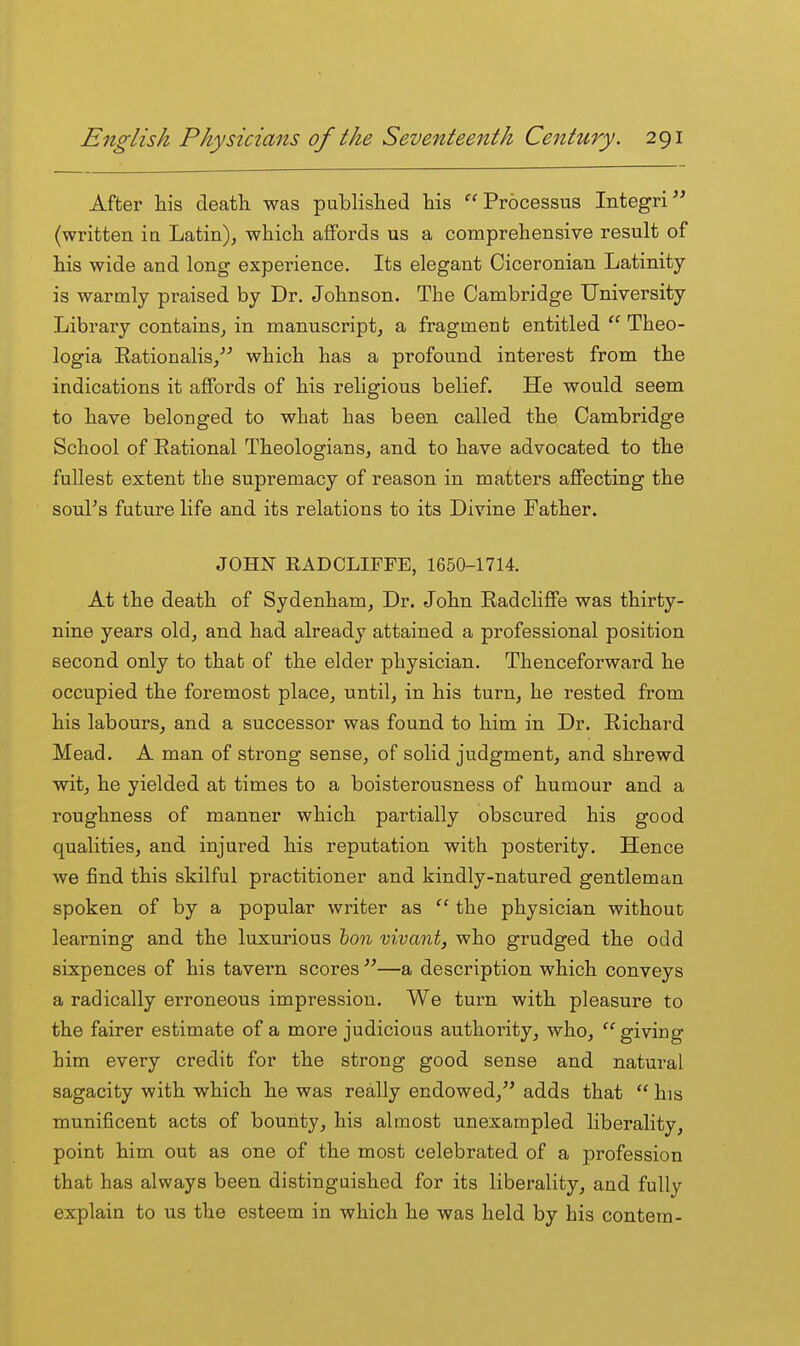 After liis death, was published his Processus Integri (written in Latin), which affords us a comprehensive result of his wide and long experience. Its elegant Ciceronian Latinity is warmly praised by Dr. Johnson. The Cambridge University Library contains, in manuscript, a fragment entitled  Theo- logia Eationalis, which has a profound interest from the indications it affords of his religious belief. He would seem to have belonged to what has been called the Cambridge School of Rational Theologians, and to have advocated to the fullest extent the supremacy of reason in matters affecting the soul's future life and its relations to its Divine Father. JOHN EADCLIFFE, 1650-1714. At the death of Sydenham, Dr. John Radcliffe was thirty- nine years old, and had already attained a professional position second only to that of the elder physician. Thenceforward he occupied the foremost place, until, in his turn, he rested from his labours, and a successor was found to him in Dr. Richard Mead. A man of strong sense, of solid judgment, and shrewd wit, he yielded at times to a boisterousness of humour and a roughness of manner which partially obscured his good qualities, and injured his reputation with posterity. Hence we find this skilful practitioner and kindly-natured gentleman spoken of by a popular writer as  the physician without learning and the luxurious hon vivant, who grudged the odd sixpences of his tavern scores —a description which conveys a radically erroneous impression. We turn with pleasure to the fairer estimate of a more judicious authority, who, giving him every credit for the strong good sense and natural sagacity with which he was really endowed, adds that  his munificent acts of bounty, his almost unexampled liberality, point him out as one of the most celebrated of a profession that has always been distinguished for its liberality, and fully explain to us the esteem in which he was held by his contem-