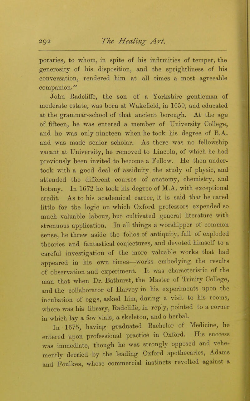 poraries, to whom^ in spite of his infirmities of temper, the generosity of his disposition, and the sprightliness of his conversation, rendered him at all times a most agreeable companion/^ John Radcliffe, the son of a Yorkshire gentleman of moderate estate, was born at Wakefield, in 1650, and educated at the grammar-school of that ancient borough. At the age of fifteen, he was entered a member of University College, and he was only nineteen when he took his degree of B.A. and was made senior scholar. As there was no fellowship vacant at University, he removed to Lincoln, of which he had previously been invited to become a Fellow. He then under- took with a good deal of assiduity the study of physic, and attended the different courses of anatomy, chemistry, and botany. In 1672 he took his degree of M.A. with exceptional credit. As to his academical career, it is said that he cared little for the logic on which Oxford professors expended so much valuable labour, but cultivated general literature with strenuous application. In all things a worshipper of common sense, he threw aside the folios of antiquity, fall of exploded theories and fantastical conjectures, and devoted himself to a careful investigation of the more valuable works that had appeared in his own times—works embodying the results of observation and experiment. It was characteristic of the man that when Dr. Bathurst, the Master of Trinity College, and the collaborator of Harvey in his experiments upon the incubation of eggs, asked him, during a visit to his rooms, where was his library, Radcliffe, in reply, pointed to a corner in which lay a few vials, a skeleton, and a herbal. In 1675, having graduated Bachelor of Medicine, he entered upon professional practice in Oxford. His success was immediate, though he was strongly opposed and vehe- mently decried by the leading Oxford apothecaries, Adams and Foulkes, whose commercial instincts revolted against a