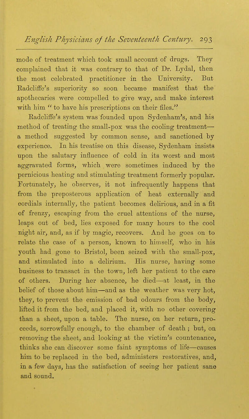 mode of treatment whicli took small account of drugs. They complained that it was contrary to that of Dr. Lydal, then the most celebrated practitioner in the University. But Radcliffe's superiority so soon became manifest that the apothecaries were compelled to give way, and make interest with him  to have his prescriptions on their files. RadcliSe's system was founded upon Sydenham's, and his method of treating the small-pox was the cooling treatment— a method suggested by common sense, and sanctioned by experience. In his treatise on this disease, Sydenham insists upon the salutary influence of cold in its worst and most aggravated forms, which were sometimes induced by the pernicious heating and stimulating treatment formerly popular. Fortunately, he observes, it not infrequently happens that from the preposterous application of heat externally and cordials internally, the patient becomes delirious, and in a fit of frenzy, escaping from the cruel attentions of the nurse, leaps out of bed, lies exposed for many hours to the cool night air, and, as if by magic, recovers. And he goes on to relate the case of a person, known to himself, who in his youth had gone to Bristol, been seized with the small-pox, and stimulated into a delirium. His nurse, having some business to transact in the town, left her patient to the care of others. During her absence, he died—at least, in the belief of those about him—and as the weather was very hot, they, to prevent the emission of bad odours from the body, lifted it from the bed, and placed it, with no other covering than a sheet, upon a table. The nurse, on her return, pro- ceeds, sorrowfully enough, to the chamber of death ; but, on removing the sheet, and looking at the victim^s countenance, thinks she can discover some fainb symptoms of life—causes him to be replaced in the bed, administers restoratives, and, in a few days, has the satisfaction of seeing her patient sane and sound.