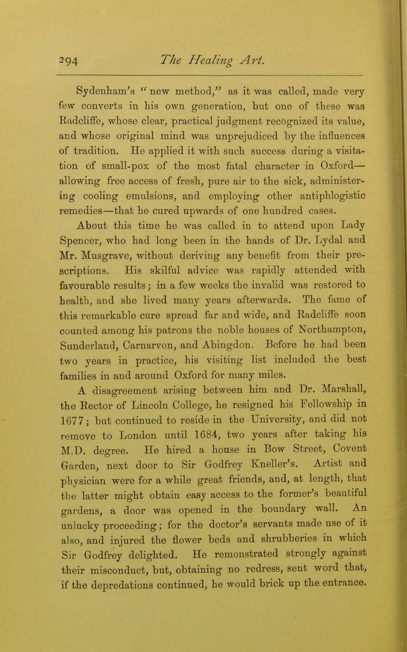 Sydenham's new method/' as it was called, made very- few converts in his own generation, but one of these was Radcliffe, whose clear, practical judgment recognized its value, and whose original mind was unprejudiced by the influences of tradition. He applied it with such success during a visita- tion of small-pox of the most fatal character in Oxford— allowing free access of fresh, pure air to the sick, administer- ing cooling emulsions, and employing other antiphlogistic remedies—that he cured upwards of one hundred cases. About this time he was called in to attend upon Lady Spencer, who had long been in the hands of Dr. Lydal and Mr. Musgrave, without deriving any benefit from their pre- scriptions. His skilful advice was rapidly attended with favourable results; in a few weeks the invalid was restored to health, and she lived many years afterwards. The fame of this remarkable cure spread far and wide, and Radcliffe soon counted among his patrons the noble houses of Northampton, Sunderland, Carnarvon, and Abingdon. Before he had been two years in practice, his visiting list included the best families in and around Oxford for many miles. A disagreement arising between him and Dr. Marshall, the Rector of Lincoln College, he resigned his Fellowship in 1677; but continued to reside in the University, and did not remove to London until 1684, two years after taking his M.D. degree. He hired a house in Bow Street, Covent Garden, next door to Sir Godfrey Kneller's. Artist and physician were for a while great friends, and, at length, that the latter might obtain easy access to the former's beautiful gardens, a door was opened in the boundary wall. An unlucky proceeding; for the doctor's servants made use of it also, and injured the flower beds and shrubberies in which Sir Godfrey delighted. He remonstrated strongly against their misconduct, but, obtaining no redress, sent word that, if the depredations continued, he would brick up the entrance.