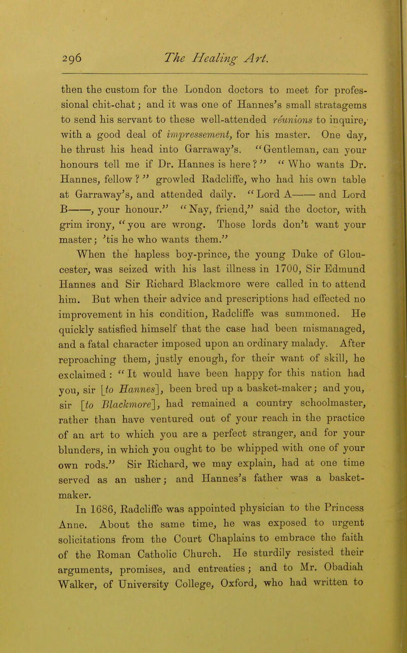 then the custom for the London doctors to meet for profes- sional chit-chat; and it was one of Hannes's small stratagems to send his servant to these well-attended reunions to inquire,' with a good deal of impressement, for his master. One day, he thrust his head into Garraway's. Gentleman, can your honours tell me if Dr. Hannes is here ?   Who wants Dr. Hannes, fellow ?  growled Radcliflfe, who had his own table at Garraway's, and attended daily.  Lord A and Lord B , your honour.^'  Nay, friend, said the doctor, with grim irony, you are wrong. Those lords don't want your master; 'tis he who wants them. When the hapless boy-prince, the young Duke of Glou- cester, was seized with his last illness in 1700, Sir Edmund Hannes and Sir Richard Blackmoro were called in to attend him. But when their advice and prescriptions had effected no improvement in his condition, Radcliflfe was summoned. He quickly satisfied himself that the case had been mismanaged, and a fatal character imposed upon an ordinary malady. After reproaching them, justly enough, for their want of skill, he exclaimed :  It would have been happy for this nation had you, sir [to Hannes], been bred up a basket-maker; and you, sir [to Blachmore'], had remained a country schoolmaster, rather than have ventured out of your reach in the practice of an art to which you are a perfect stranger, and for your blunders, in which you ought to be whipped with one of your own rods. Sir Richard, we may explain, had at one time served as an usher; and Hannes's father was a basket- maker. In 1686, Radcliffe was appointed physician to the Princess Anne. About the same time, he was exposed to urgent solicitations from the Court Chaplains to embrace the faith of the Roman Catholic Church. He sturdily resisted their arguments, promises, and entreaties; and to Mr. Obadiah Walker, of University College, Oxford, who had written to