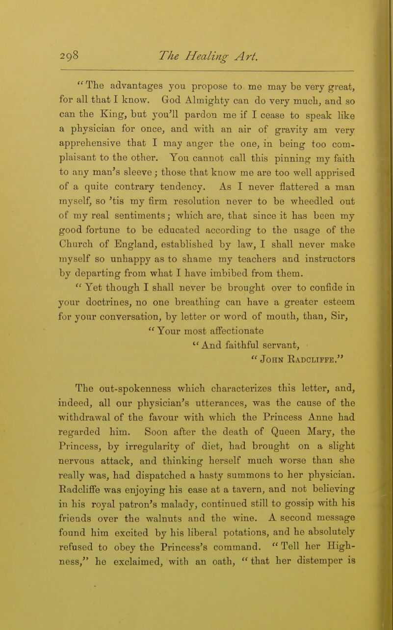  The advantages you propose to me may be very great, for all that I know. God Almighty can do very much, and so can the King, but you'll pardon me if I cease to speak like a physician for once, and with an air of gravity am very apprehensive that I may anger the one, in being too com- plaisant to the other. You cannot call this pinning my faitb to any man's sleeve; those that know me are too well apprised of a quite contrary tendency. As I never flattered a man myself, so 'tis my firm resolution never to be wheedled out of my real sentiments; which are, that since it has been my good fortune to be educated according to the usage of the Church of England, established by law, I shall never make myself so unhappy as to shame ray teachers and instructors by departing from what I have imbibed from them.  Yet though I shall never be brought over to confide in your doctrines, no one breathing can have a greater esteem for your conversation, by letter or word of mouth, than. Sir, Your most afi'ectionate And faithful servant,  John Radclippe. The out-spokenness which characterizes this letter, and, indeed, all our physician's utterances, was the cause of the withdrawal of the favour with which the Princess A.nne had regarded him. Soon after the death of Queen Mary, the Princess, by irregularity of diet, bad brought on a slight nervous attack, and thinking herself much worse than she really was, had dispatched a hasty summons to her physician. PadclijBTe was enjoying his ease at a tavern, and not believing in his royal patron's malady, continued still to gossip with his friends over the walnuts and the wine. A second message found him excited by his liberal potations, and he absolutely refused to obey the Princess's command.  Tell her High- ness, he exclaimed, with an oath, ''that her distemper is