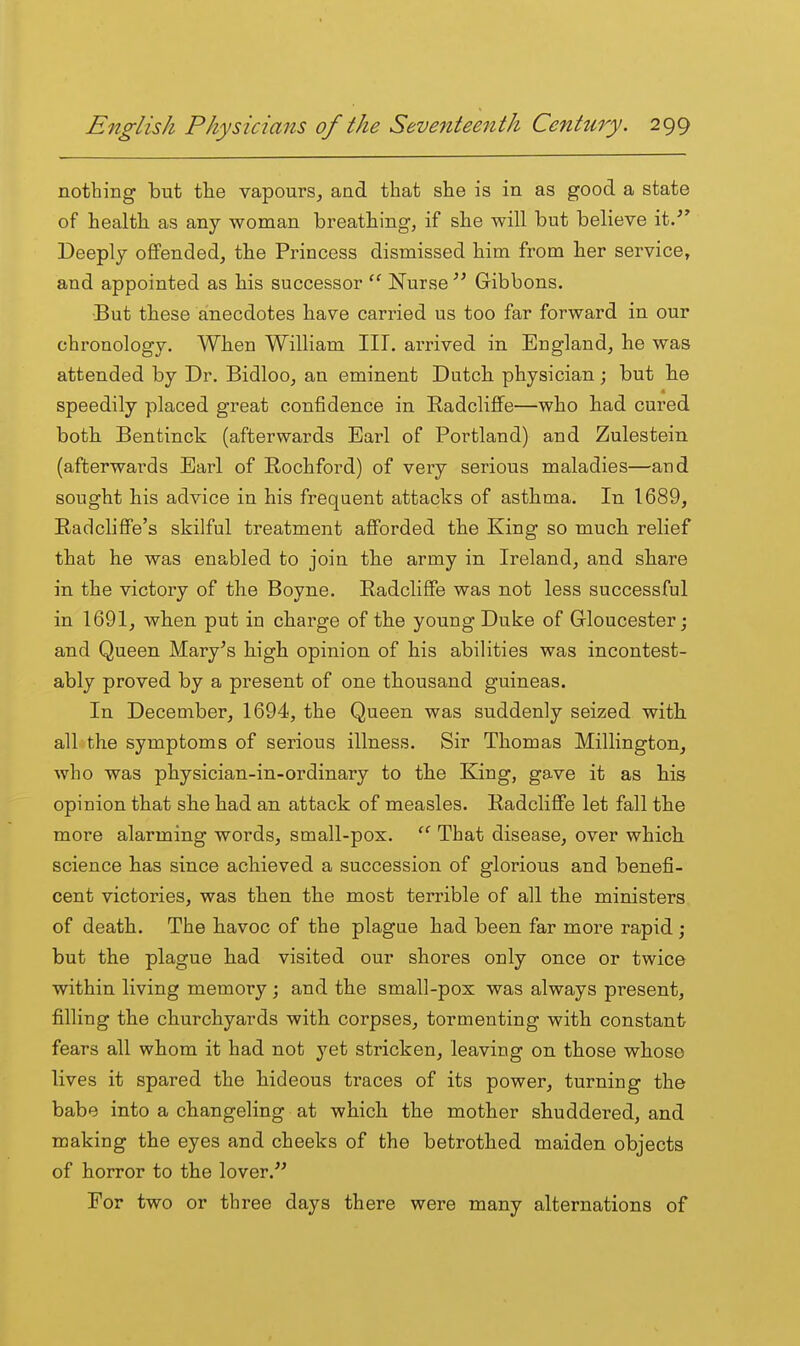 nothing but the vapours^ and that she is in as good a state of health as any woman breathing, if she will but believe it.- Deeply offended, the Princess dismissed him from her service, and appointed as his successor Nurse  Gibbons. ■But these anecdotes have carried us too far forward in our chronology. When William III. arrived in England, he was attended by Dr. Bidloo, an eminent Dutch physician; but he speedily placed great confidence in Radcliffe—who had cured both Bentinck (afterwards Earl of Portland) and Zulestein (afterwards Earl of Rochford) of very serious maladies—and sought his advice in his frequent attacks of asthma. In 1689, RadcliflFe's skilful treatment afforded the King so much relief that he was enabled to join the army in Ireland, and share in the victory of the Boyne. Radcliffe was not less successful in 1691, when put in charge of the young Duke of Gloucester; and Queen Mary^s high opinion of his abilities was incontest- ably proved by a present of one thousand guineas. In December, 1694, the Queen was suddenly seized with all the symptoms of serious illness. Sir Thomas Millington, who was physician-in-ordinary to the King, gave it as his opinion that she had an attack of measles. RadcliflFe let fall the more alarming words, small-pox. That disease, over which science has since achieved a succession of glorious and benefi- cent victories, was then the most terrible of all the ministers of death. The havoc of the plague had been far more rapid ; but the plague had visited our shores only once or twice within living memory; and the small-pox was always present, filling the churchyards with corpses, tormenting with constant fears all whom it had not yet stricken, leaving on those whoso lives it spared the hideous traces of its power, turning the babe into a changeling at which the mother shuddered, and making the eyes and cheeks of the betrothed maiden objects of horror to the lover.'' For two or three days there were many alternations of