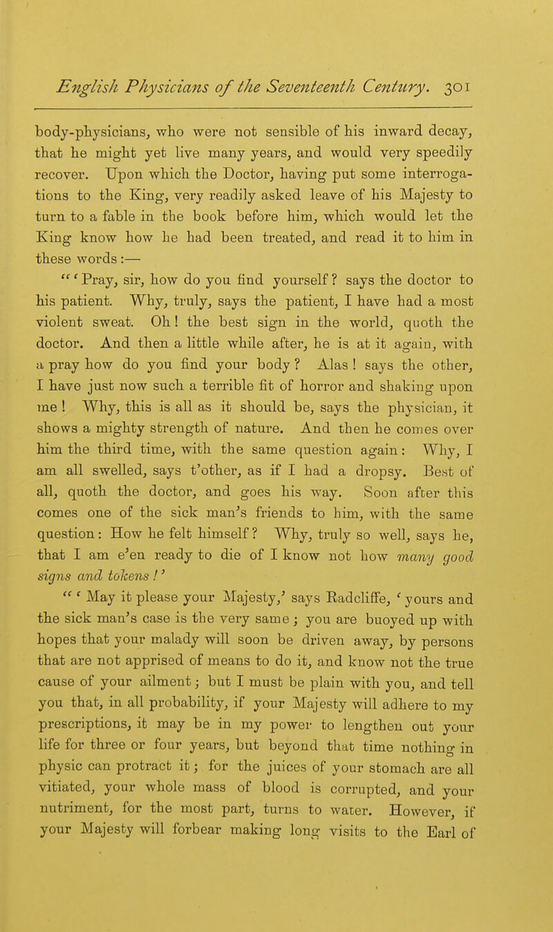 body-pliysicianSj who were not sensible of his inward decay, that he might yet live many years, and would very speedily recover. Upon which the Doctor, having put some interroga- tions to the King, very readily asked leave of his Majesty to turn to a fable in the book before him, which would let the King know how he had been treated, and read it to him in these words:— ' Pray, sir, how do you find yourself ? says the doctor to his patient. Why, truly, says the patient, I have had a most violent sweat. Oh! the best sign in the world, quoth the doctor. And then a little while after, he is at it again, with a pray how do you find your body ? Alas ! says the other, I have just now such a terrible fit of horror and shaking upon me ! Why, this is all as it should be, says the physician, it shows a mighty strength of nature. And then he comes over him the third time, with the same question again: Why, I am all swelled, says t'other, as if I had a dropsy. Best of all, quoth the doctor, and goes his way. Soon after this comes one of the sick man^s friends to him, with the same question: How he felt himself? Why, truly so well, says he, that I am e^en ready to die of I know not how many good signs and tolcens !'  ' May it please your Majesty,' says Radcliffe, ' yours and the sick man's case is the very same ; you are buoyed up with hopes that your malady will soon be driven away, by persons that are not apprised of means to do it, and know not the true cause of your ailment; but I must be plain with you, and tell you that, in all probability, if your Majesty will adhere to my prescriptions, it may be in my power to lengthen out your life for three or four years, but beyond that time nothing in physic can protract it; for the juices of your stomach are all vitiated, your whole mass of blood is corrupted, and your nutriment, for the most part, turns to water. However, if your Majesty will forbear making long visits to the Earl of