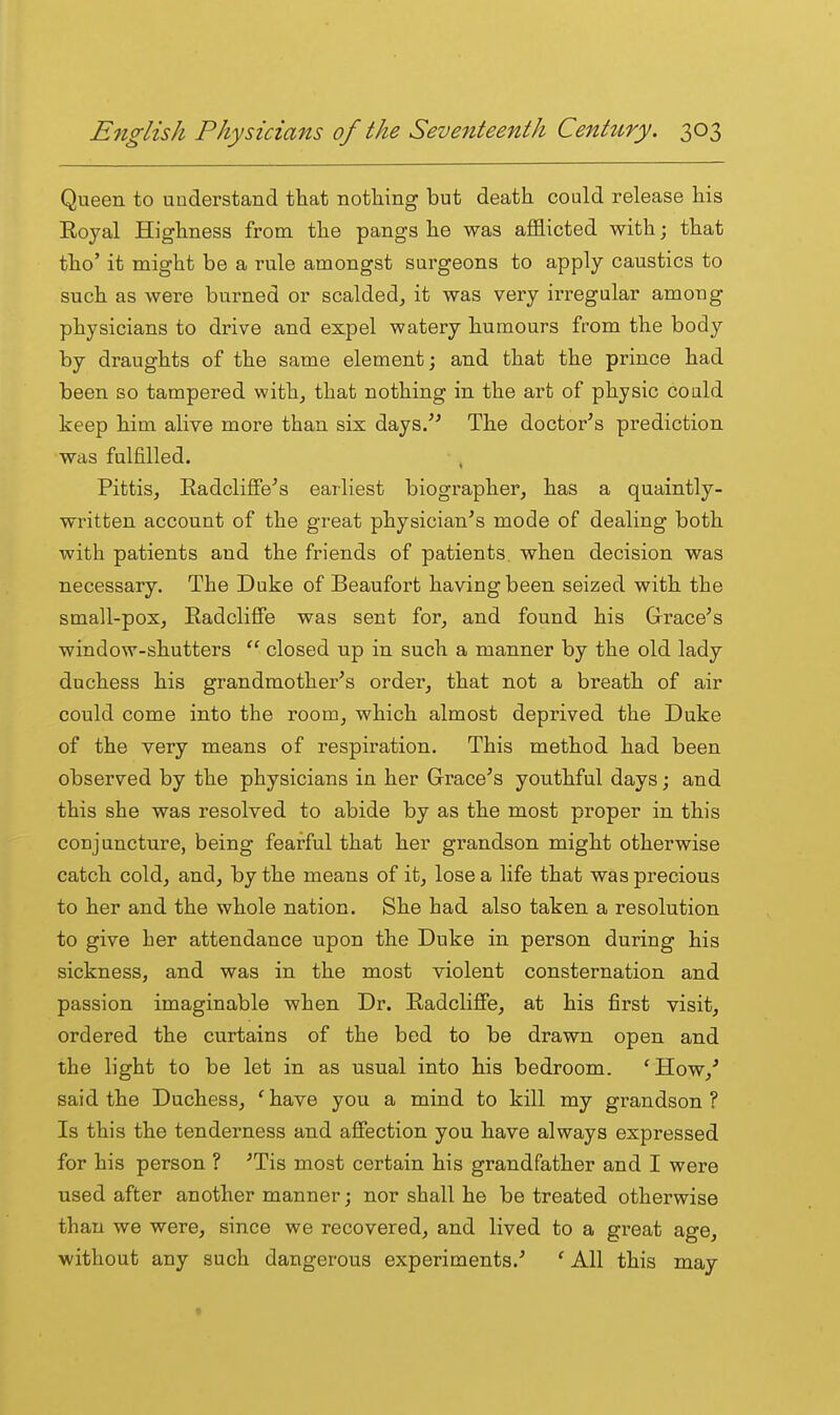 Queen to understand that notliing but death could release his Royal Highness from the pangs he was afflicted with; that tho' it might be a rule amongst surgeons to apply caustics to such as were burned or scalded, it was very irregular among physicians to drive and expel watery humours from the body by draughts of the same element; and that the prince had been so tampered with, that nothing in the art of physic could keep him alive more than six days/' The doctor's prediction was fulfilled. • , Pittis, Eadcliffe's earliest biographer, has a quaintly- written account of the great physician's mode of dealing both with patients and the friends of patients when decision was necessary. The Duke of Beaufort having been seized with the small-pox, Radcliffe was sent for, and found his Grace's window-shutters  closed up in such a manner by the old lady duchess his grandmother's order, that not a breath of air could come into the room, which almost deprived the Duke of the very means of respiration. This method had been observed by the physicians in her Grace's youthful days; and this she was resolved to abide by as the most proper in this conjuncture, being fearful that her grandson might otherwise catch cold, and, by the means of it, lose a life that was precious to her and the whole nation. She had also taken a resolution to give her attendance upon the Duke in person during his sickness, and was in the most violent consternation and passion imaginable when Dr. Radcliffe, at his first visit, ordered the curtains of the bed to be drawn open and the light to be let in as usual into his bedroom. 'How,' said the Duchess, ' have you a mind to kill my grandson ? Is this the tenderness and affection you have always expressed for his person ? 'Tis most certain his grandfather and I were used after another manner; nor shall he be treated otherwise than we were, since we recovered, and lived to a great age, without any such dangerous experiments.' ' All this may