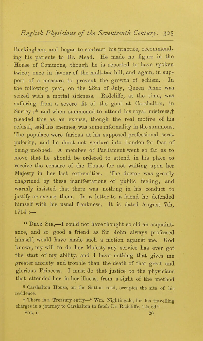 Buckingham^ and began to contract his practice, recommend- ing his patients to Dr. Mead. He made no figure in the House of CommonSj though he is reported to have spoken twice; once in favour of the malt-tax bill, and again, in sup- port of a measure to prevent the growth of schism. In the following year, on the 28th of July, Queen Anne was seized with a mortal sickness. Radcliffe, at the time, was suffering from a severe fit of the gout at Carshalton, in Surrey; * and when summoned to attend his royal mistress,t pleaded this as an excuse, though the real motive of his refusal, said his enemies, was some informality in the summons. The populace were furious at his supposed professional scru- pulosity, and he durst not venture into London for fear of being mobbed. A member of Parliament went so far as to move that he should be ordered to attend in his place to receive the censure of the House for not waiting upon her Majesty in her last extremities. The doctor was greatly chagrined by these manifestations of public feeling, and warmly insisted that there was nothing in his conduct to justify or excuse them. In a letter to a friend he defended himself with his usual frankness. It is dated August 7th, 1714 :—  Dear Sie,—I could not have thought so old an acquaint- ance, and so good a friend as Sir John always professed himself, would have made such a motion against me. God knows, my will to do her Majesty any service has ever got the start of my ability, and I have nothing that gives me greater anxiety and trouble than the death of that great and glorious Princess, I must do that justice to the physicians that attended her in her illness, from a sight of the method * Carshalton House, on the Sutton road, occupies the site of his residence. t There is a Treasury entry— Wm, Nightingale, for his travelling charges in a journey to Carshalton to fetch Dr. Radcliffe, 12s. 6d. VOL. I. 20