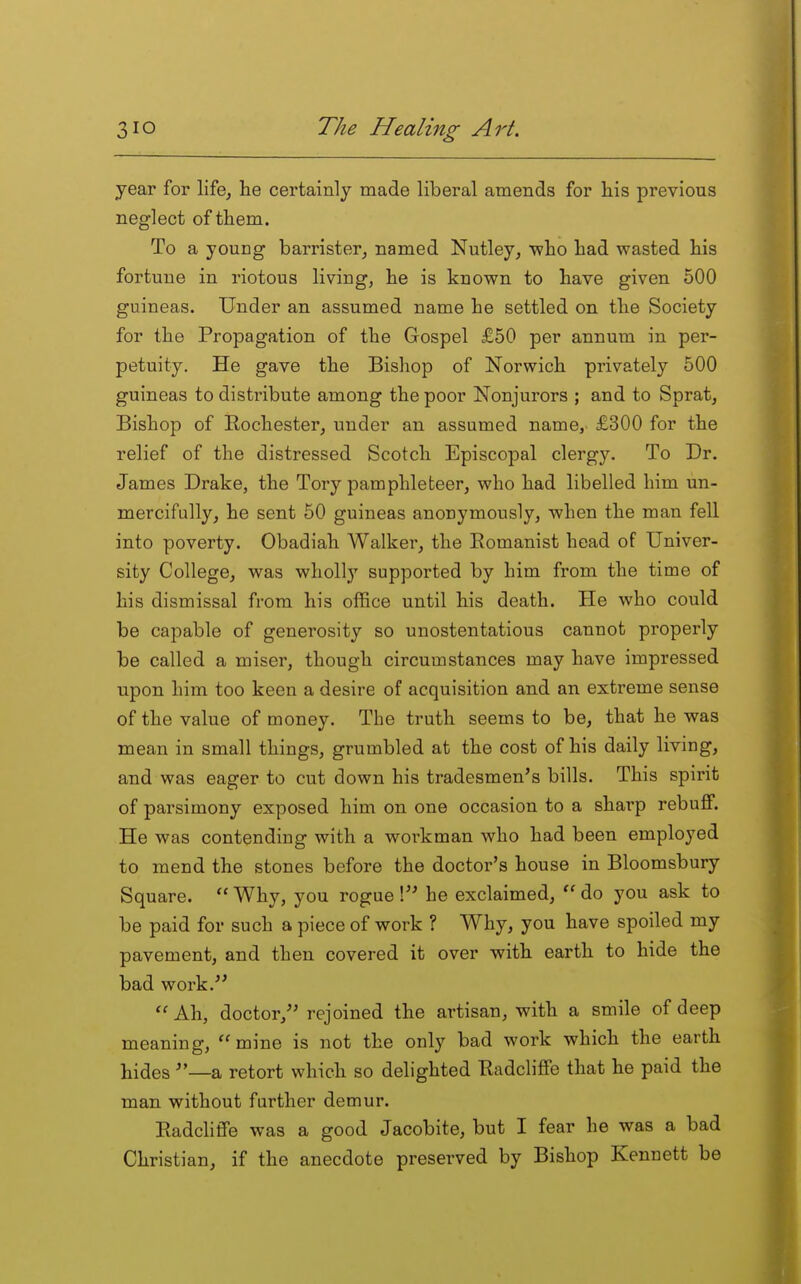 year for life, he certainly made liberal amends for his previous neglect of them. To a young barrister, named Nutley, •who had wasted his fortune in riotous living, he is known to have given 500 guineas. Under an assumed name he settled on the Society for the Propagation of the Gospel £50 per annum in per- petuity. He gave the Bishop of Norwich privately 500 guineas to disti-ibute among the poor Nonjurors ; and to Sprat, Bishop of Rochester, under an assumed name,. £300 for the relief of the distressed Scotch Episcopal clergy. To Dr. James Drake, the Tory pamphleteer, who had libelled him un- mercifully, he sent 50 guineas anonymously, when the man fell into poverty. Obadiah Walker, the Eomanist head of Univer- sity College, was wholly supported by him from the time of his dismissal from his office until his death. He who could be capable of generosity so unostentatious cannot properly be called a miser, though circumstances may have impressed upon him too keen a desire of acquisition and an extreme sense of the value of money. The truth seems to be, that he was mean in small things, grumbled at the cost of his daily living, and was eager to cut down his tradesmen's bills. This spirit of parsimony exposed him on one occasion to a sharp rebuff. He was contending with a workman who had been employed to mend the stones before the doctor's house in Bloomsbury Square.  Why, you rogue ! he exclaimed, do you ask to be paid for such a piece of work ? Why, you have spoiled my pavement, and then covered it over with earth to hide the bad work. Ah, doctor, rejoined the artisan, with a smile of deep meaning, mine is not the only bad work which the earth hides —a retort which so delighted Eadcliffe that he paid the man without farther demur. Eadcliffe was a good Jacobite, but I fear he was a bad Christian, if the anecdote preserved by Bishop Kennett be