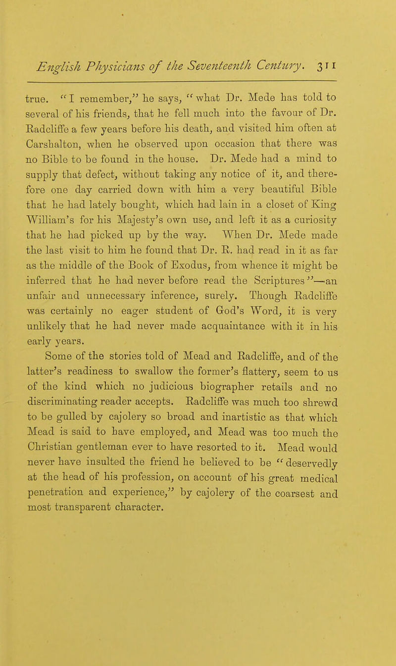 true. I remember, lie says, what Dr. Made has told to several of his friends, that he fell much into the favour of Dr. Radcliflfe a few years before his death, and visited him often at Carsbalton, when he observed upon occasion that there was no Bible to be found in the house. Dr. Mode had a mind to supply that defect, without taking any notice of it, and there- fore one day carried down with him a very beautiful Bible that he had lately bought, which had lain in a closet of King William's for his Majesty's own use, and left it as a curiosity that he had picked up by the way. When Dr. Mede made the last visit to him he found that Dr. R. had read in it as far as the middle of the Book of Exodus, from whence it might be inferred that he had never before read the Scriptures —an unfair and unnecessai-y inference, surely. Though Radcliffe was certainly no eager student of God's Word, it is very unlikely that he had never made acquaintance with it in his early years. Some of the stories told of Mead and Radcliffe, and of the latter's readiness to swallow the former's flattery, seem to us of the kind which no judicious biographer retails and no discriminating reader accepts. Radcliffe was much too shrewd to be gulled by cajolery so broad and inartistic as that which Mead is said to have employed, and Mead was too much the Christian gentleman ever to have resorted to it. Mead would never have insulted the friend he believed to be  deservedly at the head of his profession, on account of his great medical penetration and experience,'' by cajolery of the coarsest and most transparent character.