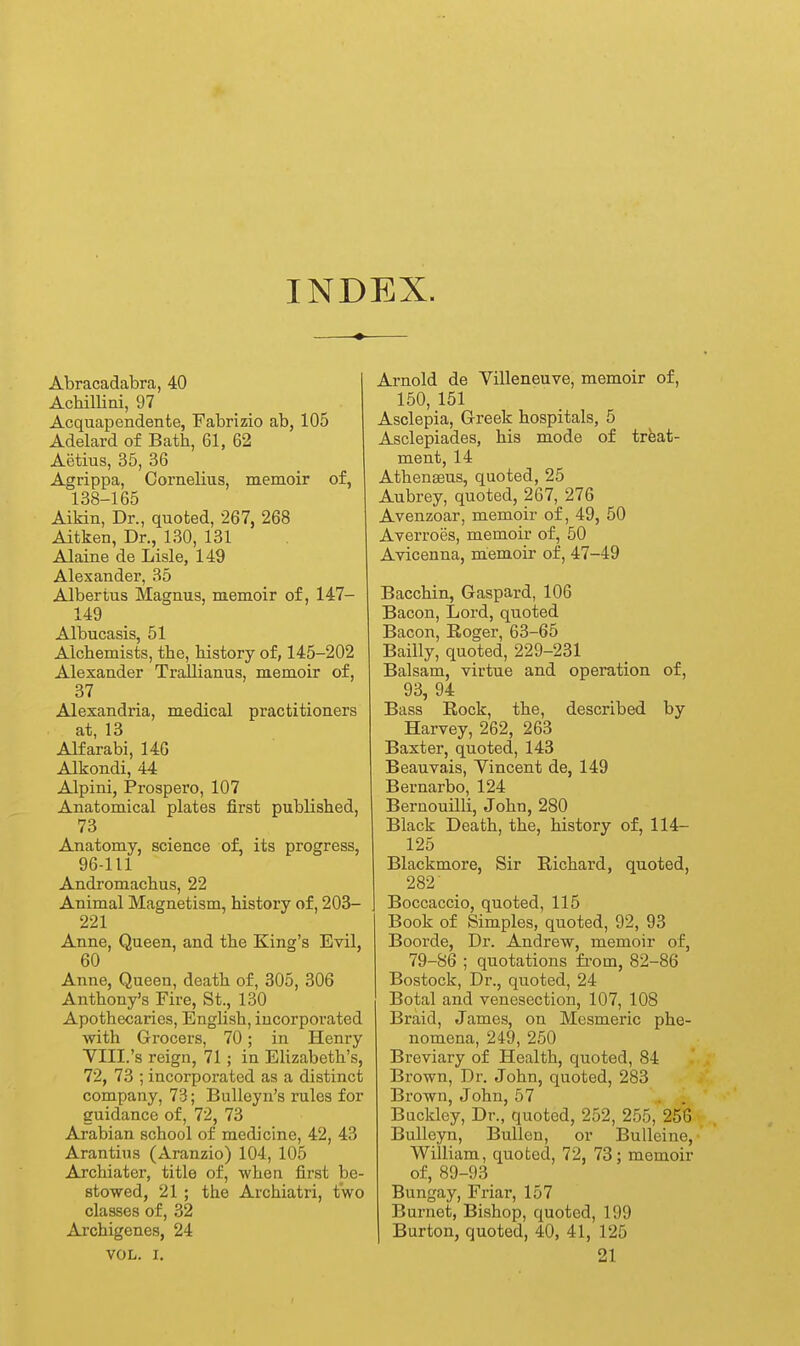 INDEX. Abracadabra, 40 Achillini, 97 Acquapendente, Fabrizio ab, 105 Adelard of Bath, 61, 62 Aijtius, 35, 36 Agrippa, Cornelius, memoir of, 138-165 Aikin, Dr., quoted, 267, 268 Aitken, Dr., 130, 131 Alaine de Lisle, 149 Alexander, 35 Albertus Magnus, memoir of, 147- 149 Albucasis, 51 Alchemists, the, history of, 145-202 Alexander Trallianus, memoir of, 37 Alexandria, medical practitioners at, 13 Alfarabi, 146 Alkondi, 44 Alpini, Prosper©, 107 Anatomical plates first published, 73 Anatomy, science of, its progress, 96-111 Andromachus, 22 Animal Magnetism, history of, 203- 221 Anne, Queen, and the King's Evil, 60 Anne, Queen, death of, 305, 306 Anthony's Fire, St., 130 Apothecaries, English, incorporated ■with Grocers, 70; in Henry YIII.'s reign, 71; in Elizabeth's, 72, 73 ; incorporated as a distinct company, 73; BuUeyn's rules for guidance of, 72, 73 Arabian school of medicine, 42, 43 Arantins (Aranzio) 104, 105 Archiater, title of, when first be- stowed, 21 ; the Archiatri, two classes of, 32 Archigenes, 24 VOL. I. Arnold de Villeneuve, memoir of, 150, 151 Asclepia, Greek hospitals, 5 Asclepiades, his mode of treat- ment, 14 Athenseus, quoted, 25 Aubrey, quoted, 267, 276 Avenzoar, memoir of, 49, 50 Averroes, memoir of, 50 Avicenna, memoir of, 47-49 Bacchin, Gaspard, 106 Bacon, Lord, quoted Bacon, Roger, 63-65 Bailly, quoted, 229-231 Balsam, virtue and operation of, 93, 94 Bass Rock, the, described by Harvey, 262, 263 Baxter, quoted, 143 Beauvais, Vincent de, 149 Bernarbo, 124 Bernouilli, John, 280 Black Death, the, history of, 114- 125 Blackmore, Sir Richard, quoted, 282' Boccaccio, quoted, 115 Book of Simples, quoted, 92, 93 Boorde, Dr. Andrew, memoir of, 79-86 ; quotations fi-om, 82-86 Bostock, Dr., quoted, 24 Botal and venesection, 107, 108 Braid, James, on Mesmeric phe- nomena, 249,250 Breviary of Health, quoted, 84 Brown, Dr. John, quoted, 283 Brown, John, 57 Backley, Dr., quoted, 252, 255, 256 BuUeyn, Bullen, or BuUeine, William, quoted, 72, 73; memoir of, 89-93 Bungay, Friar, 157 Burnet, Bishop, quoted, 199 Burton, quoted, 40, 41, 125 21