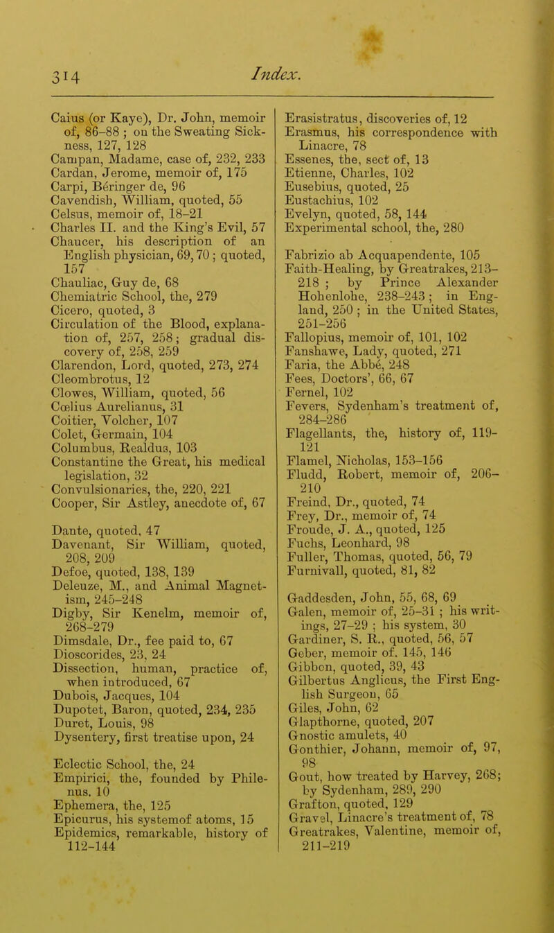 Caius (or Kaye), Dr, John, memoir of, 86-88 ; ou the Sweating Sick- ness, 127, 128 Campan, Madame, case of, 232, 233 Cardan, Jerome, memoir of, 175 Carpi, Beringer de, 96 Cavendish, William, quoted, 55 Celsus, memoir of, 18-21 Charles II. and the King's Evil, 57 Chaucer, his description of an English physician, 69,70; quoted, 157 Chauliac, Guy de, 68 Chemiatric School, the, 279 Cicero, quoted, 3 Circulation of the Blood, explana- tioa of, 257, 258; gradual dis- covery of, 258, 259 Clarendon, Lord, quoted, 273, 274 Cleombrotus, 12 Clowes, William, quoted, 56 Coelius Aurelianus, 31 Coitier, Volcher, 107 Colet, Germain, 104 Columbus, Realdus, 103 Constantine the Great, his medical legislation, 32 Convulsionaries, the, 220, 221 Cooper, Sir Astley, auecdote of, 67 Dante, quoted, 47 Davenant, Sir William, quoted, 208, 209 Defoe, quoted, 138, 139 Deleuze, M., and Animal Magnet- ism, 245-248 Digby, Sir Kenelm, memoir of, 268-279 Dimsdale, Dr., fee paid to, 67 Dioscorides, 23, 24 Dissection, human, practice of, when introduced, 67 Dubois, Jacques, 104 Dupotet, Baron, quoted, 234, 235 Duret, Louis, 98 Dysentery, first treatise upon, 24 Eclectic School, the, 24 Empirici, the, founded by Phile- nus. 10 Ephemera, the, 125 Epicurus, his systemof atoms, 15 Epidemics, remarkable, history of 112-144 Erasistratus, discoveries of, 12 Erasmus, his correspondence with Linacre, 78 Essenes, the, sect of, 13 Etienne, Charles, 102 Eusebius, quoted, 25 Eustachius, 102 Evelyn, quoted, 58, 144 Experimental school, the, 280 Fabrizio ab Acquapendente, 105 Faith-Healing, by Greatrakes, 213- 218 ; by Prince Alexander Hohenlohe, 238-243; in Eng- land, 250 ; in the United States, 251-256 Fallopius, memoir of, 101, 102 Fanshawe, Lady, quoted, 271 Faria, the Abbe, 248 Fees, Doctors', 66, 67 Fernel, 102 Fevers, Sydenham's treatment of, 284-286 Flagellants, the, history of, 119- 121 Flamel, Nicholas, 153-156 Fludd, Robert, memoir of, 206- 210 Freind, Dr., quoted, 74 Frey, Dr., memoir of, 74 Froude, J. A., quoted, 125 Fuchs, Leonhard, 98 Fuller, Thomas, quoted, 56, 79 Furnivall, quoted, 81, 82 Gaddesden, John, 55, 68, 69 Galen, memoir of, 25-31 ; his writ- ings, 27-29 ; his system, 30 Gardiner, S. R., quoted, 56, 57 Geber, memoir of. 145, 146 Gibbon, quoted, 39, 43 Gilbertus Anglicus, the First Eng- lish Surgeon, 65 Giles, John, 62 Glapthorne, quoted, 207 Gnostic amulets, 40 Gonthier, Johann, memoir of, 97, 98 Gout, how treated by Harvey, 268; by Sydenham, 289, 290 Grafton, quoted, 129 Gravel, Linacre's treatment of, 78 Greatrakes, Valentine, memoir of, 211-219