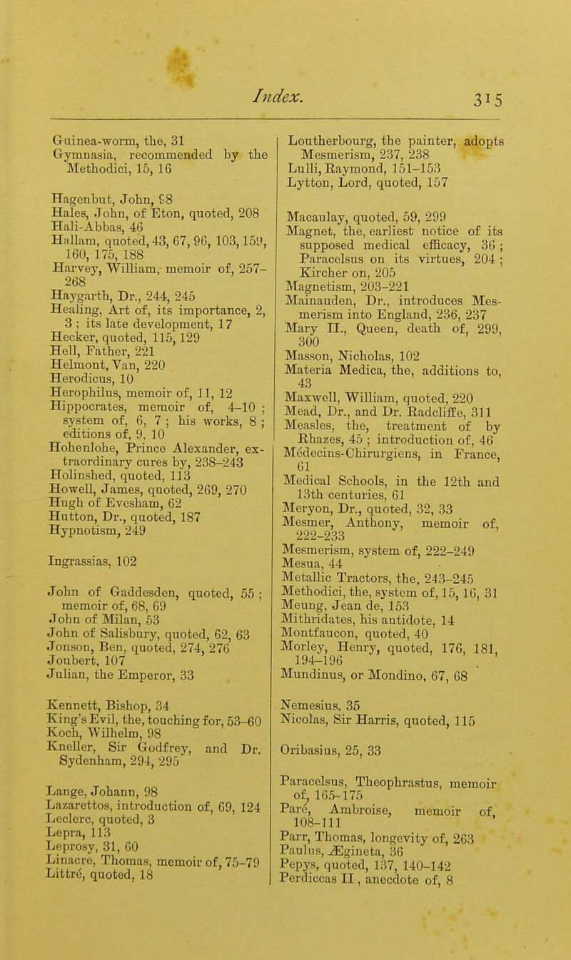 Guinea-worm, the, 31 Gymnasia, recommended by the Methodici, 15, 16 Hagenbut, John, £8 Hales, John, of Eton, quoted, 208 Hali-Abbas, 46 Hnllam, quoted, 43, 67, 96, 103,159, 160, 175, 188 Harvey, William,- memoir of, 257- 268 Haygarth, Dr., 244, 245 Healing, Art of, its importance, 2, 3 ; its late development, 17 Hecker, quoted, 115, 129 Hell, Father, 221 Helmont, Van, 220 Herodicus, 10 Herophilus, memoir of, 11, 12 Hippocrates, memoir of, 4-10 ; system of, 6, 7 ; his works, 8 ; editions of, 9, 10 Hohenlohe, Prince Alexander, ex- traordinary cures by, 238-243 Holinshed, quoted, 113 Howell, James, quoted, 269, 270 Hugh of Evesham, 62 Hutton, Dr., quoted, 187 Hypnotism, 249 Ingrassias, 102 John of Gaddesden, quoted, 55 ; memoir of, 68, 69 John of Milan, 63 John of Salisbury, quoted, 62, 63 Jonson, Ben, quoted, 274, 276 Joubert, 107 Julian, the Emperor, 33 Kennett, Bishop, 34 King's Evil, the, touching for, 53-60 Koch, Wilhelm, 98 Kneller, Sir Godfrey, and Dr Sydenham, 294, 295 Lange, Johann, 98 Lazarettos, introduction of, 69, 124 Leclerc, quoted, 3 Lepra, 113 Leprosy, 31, 60 Linacre, Thomas, memoir of, 75-79 Littr(5, quoted, 18 Loutherbourg, the painter, adopts Mesmerism, 237, 238 Lulli, Raymond, 151-153 Lytton, Lord, quoted, 157 Macaulay, quoted, 59, 299 Magnet, the, earliest notice of its supposed medical efficacy, 36 ; Paracelsus on its virtues, 204 ; Kircher on, 205 Magnetism, 203-221 Mainauden, Dr., introduces Mes- merism into England, 236, 237 Mary II., Queen, death of, 299, 300 Masson, Nicholas, 102 Materia Medica, the, additions to, 43 Maxwell, William, quoted, 220 Mead, Dr., and Dr. Radclifee, 311 Measles, the, treatment of by Rhazes, 45 ; introduction of, 46 Medecins-Chirurgiens, in France, 61 Medical Schools, in the 12th and 13th centuries, 61 Meryon, Dr., quoted, 32, 33 Mesmer, Anthony, memoir of, 222-233 Mesmerism, system of, 222-249 Mesua, 44 Metallic Tractors, the, 243-245 Methodici, the, system of, 15, 16, 31 Meung, Jean de, 153 Mithridates, his antidote, 14 Montfaucon, quoted, 40 Morley, Henry, quoted, 176, 181, 194-196 . Mundinus, or Mondino, 67, 68 Nemesius, 35 Nicolas, Sir Harris, quoted, 115 Oribasius, 25, 33 Paracelsus, Theophrastus, memoir of, 165-175 Pare, Ambroise, memoir of. 108-ni Parr, Thomas, longevity of, 263 Paul us, jEgineta, 36 Pepys, quoted, 137, 140-142 Perdiccas II, anecdote of, 8