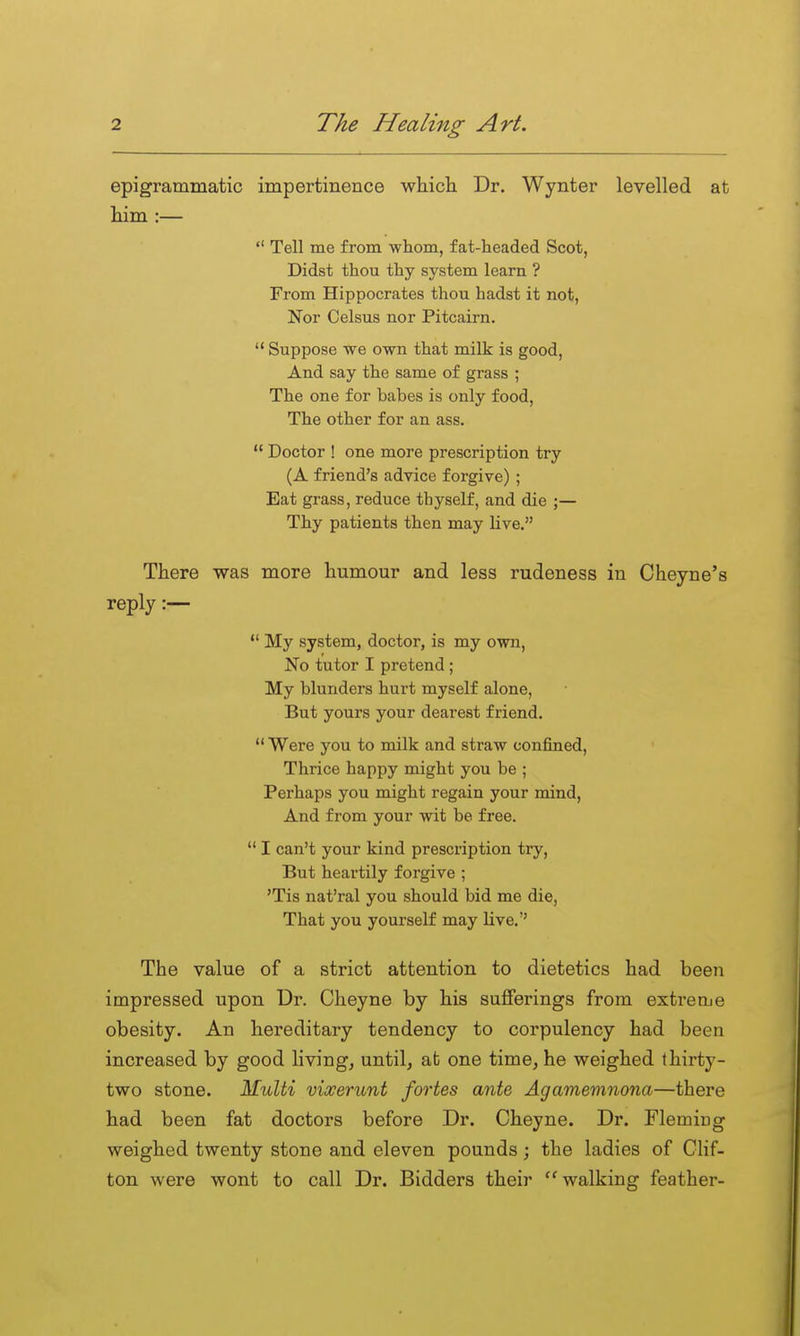 epigrammatic impertinence which Dr. Wynter levelled at him :—  Tell me from whom, fat-headed Scot, Didst thou thy system loam ? From Hippocrates thou hadst it not, Nor Celsus nor Pitcairn.  Suppose we own that milk is good, And say the same of grass ; The one for babes is only food. The other for an ass.  Doctor ! one more prescription try (A friend's advice forgive) ; Eat grass, reduce thyself, and die ;— Thy patients then may Hve. There was more humour and less rudeness in Cheyne's reply:—  My system, doctor, is my own. No tutor I pretend; My blunders hurt myself alone, But yours your dearest friend.  Were you to milk and straw confined. Thrice happy might you be ; Perhaps you might regain your mind, And from your wit be free.  I can't your kind prescription try, But heartily forgive ; 'Tis nat'ral you should bid me die, That you yourself may Live.'' The value of a strict attention to dietetics had been impressed upon Dr. Cheyne by his suflFerings from extreme obesity. An hereditary tendency to corpulency had been increased by good living, until, at one time, he weighed thirty- two stone. Multi vixerunt fortes ante Agamemnona—there had been fat doctors before Dr. Cheyne. Dr. Flemiug weighed twenty stone and eleven pounds ; the ladies of Clif- ton were wont to call Dr. Bidders their walking feather-