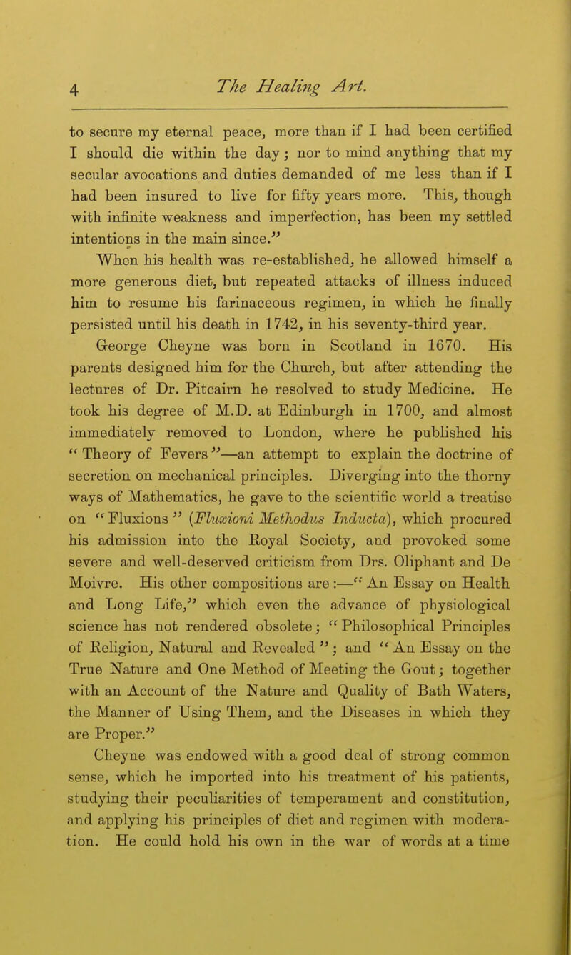 to secure my eternal peace, more than if I had been certified I should die within the day; nor to mind anything that my secular avocations and duties demanded of me less than if I had been insured to live for fifty years more. This, though with infinite weakness and imperfection, has been my settled intentions in the main since. When his health was re-established, he allowed himself a more generous diet, but repeated attacks of illness induced him to resume his farinaceous regimen, in which he finally persisted until his death in 1742, in his seventy-third year. George Cheyne was born in Scotland in 1670. His parents designed him for the Church, but after attending the lectures of Dr. Pitcairn he resolved to study Medicine. He took his degree of M.D. at Edinburgh in 1700, and almost immediately removed to London, where he published his  Theory of Fevers —an attempt to explain the doctrine of secretion on mechanical principles. Diverging into the thorny ways of Mathematics, he gave to the scientific world a treatise on Fluxions  {Fluxioni Methodus Inducta), which procured his admission into the Royal Society, and provoked some severe and well-deserved criticism from Drs. Oliphant and De Moivre. His other compositions are :—** An Essay on Health and Long Life,'^ which even the advance of physiological science has not rendered obsolete;  Philosophical Principles of Religion, Natural and Revealed ; and  An Essay on the True Nature and One Method of Meeting the Gout; together with an Account of the Nature and Quality of Bath Waters, the Manner of Using Them, and the Diseases in which they are Proper. Cheyne was endowed with a good deal of strong common sense, whicb he imported into his treatment of his patients, studying their peculiarities of temperament and constitution, and applying his principles of diet and regimen with modera- tion. He could hold his own in the war of words at a time