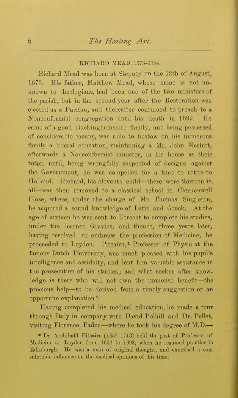 RICHARD MEAD, 1673-1754. Eichard Mead was born at Stepney on tlie 12tli of August, 167'S. His father, Matthew Mead, whose name is not un- known to theologians, had been one of the two ministers of the parish, but in the second year after the Restoration was ejected as a Puritan, and thereafter continued to preach to a Nonconformist congregation until his death in 1699. He came of a good Buckinghamshire family, and being possessed of considerable means, was able to bestow on his numerous family a liberal education, maintaining a Mr. John Nesbitt, afterwards a Nonconformist minister, in his house as their tutor, until, being wrongfully suspected of designs against the Government, he was compelled for a time to retire to Holland. Richard, his eleventh child—there were thirteen in al!—was then removed to a classical school in Clerkenwell Close, where, under the charge of Mr. Thomas vSingleton, he acquired a sound knowledge of Latin and Greek. At the age of sixteen he was sent to Utrecht to complete his studies, under the learned Gravius, and thence, three years later, having resolved to embrace the profession of Medicine, he proceeded to Ley den. Pitcairn,* Professor of Physic at the famous Dutch University, was much pleased with his pupiFa intelligence and assiduity, and lent him valuable assistance in the prosecution of his studies; and what seeker after know- ledge is there who will not own the immense benefit—the precious help—to be derived from a timely suggestion or an opportune explanation ? Having completed his medical education, he made a tour through Italy in company with David Polhill and Dr. Pellet, visiting Florence, Padua—where he took his degree of M.D.— * Dr. Archibald Pitcairn (1652-1713) held the post of Professor of Medicine at Leyden from 1692 to 1698, when he resumed practice in Edinburgh. He was a man of original thought, and exercised a con- sidei'able influence on the medical opinions of his time.