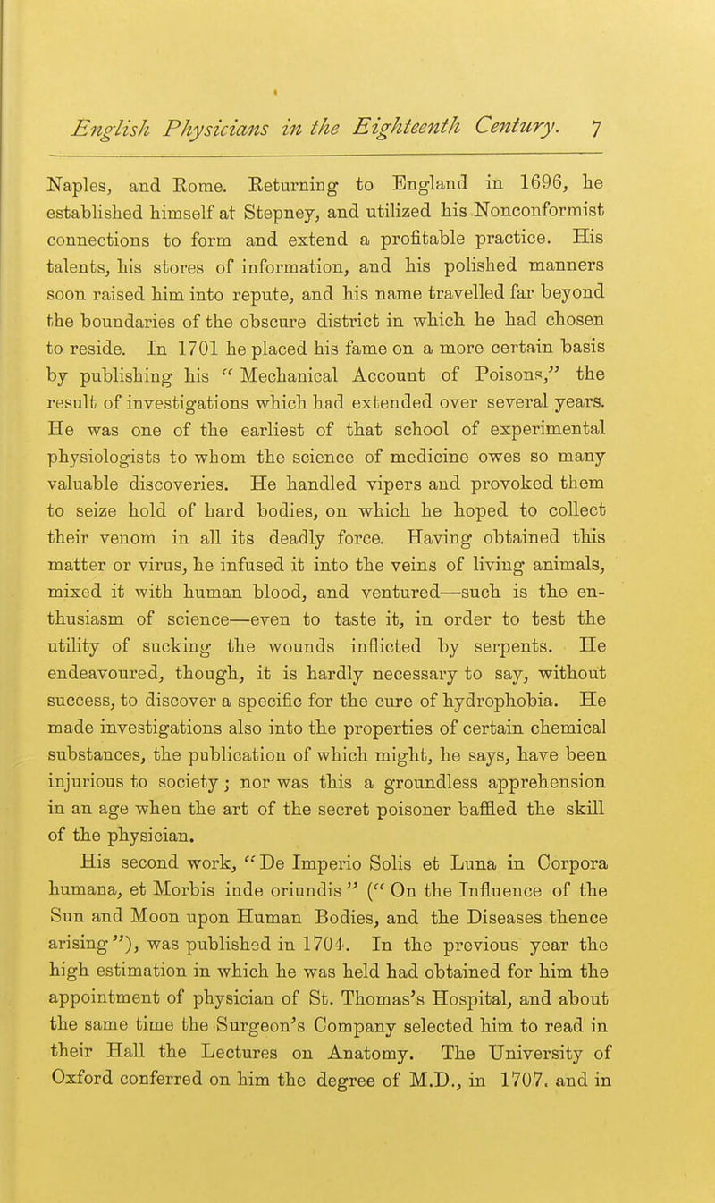 Naples, and Eorae. Eeturning to England in 1696, he established himself at Stepney, and utilized his Nonconformist connections to form and extend a profitable practice. His talents, his stores of information, and his polished manners soon raised him into repute, and his name travelled far beyond the boundaries of the obscure district in which he had chosen to reside. In 1701 he placed his fame on a more certain basis by publishing his  Mechanical Account of Poisons, the result of investigations which had extended over several years. He was one of the earliest of that school of experimental physiologists to whom the science of medicine owes so many valuable discoveries. He handled vipers and provoked them to seize hold of hard bodies, on which he hoped to collect their venom in all its deadly force. Having obtained this matter or viras, he infused it into the veins of living animals, mixed it with human blood, and ventured—such is the en- thusiasm of science—even to taste it, in order to test the utility of sucking the wounds inflicted by serpents. He endeavoured, though, it is hardly necessary to say, without success, to discover a specific for the cure of hydrophobia. He made investigations also into the properties of certain chemical substances, the publication of which might, he says, have been injurious to society j nor was this a groundless apprehension in an age when the art of the secret poisoner baffled the skill of the physician. His second work, ''De Imperio Solis et Luna in Corpora humana, et Morbis inde oriundis  ( On the Influence of the Sun and Moon upon Human Bodies, and the Diseases thence arising), was published in 1704. In the previous year the high estimation in which he was held had obtained for him the appointment of physician of St. Thomas's Hospital, and about the same time the Surgeon's Company selected him to read in their Hall the Lectures on Anatomy. The University of Oxford conferred on him the degree of M.D., in 1707. and in