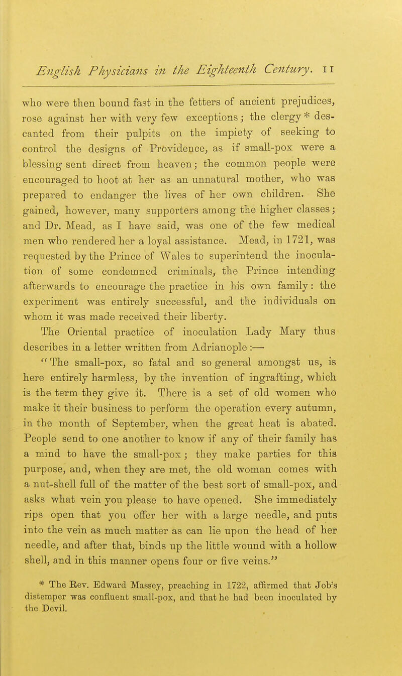 who were then bound fast in the fetters of ancient prejudices, rose against her with very few exceptions j the clergy * des- canted from their pulpits on the impiety of seeking to control the designs of Providence, as if small-pox were a blessing sent direct from heaven; the common people were encouraged to hoot at her as an unnatural mother, who was prepared to endanger the lives of her own children. She gained, however, many supporters among the higher classes; and Dr. Mead, as I have said, was one of the few medical men who rendered her a loyal assistance. Mead, in 1721, was requested by the Prince of Wales to superintend the inocula- tion of some condemned criminals, the Prince intending afterwards to encourage the practice in his own family: the experiment was entirely successful, and the individuals on whom it was made received their liberty. The Oriental practice of inoculation Lady Mary thus describes in a letter written from Adrianople :—  The small-pox, so fatal and so general amongst us, is here entirely harmless, by the invention of ingrafting, which is the term they give it. There is a set of old women who make it their business to perform the operation every autumn, in the month of September, when the great heat is abated. People send to one another to know if any of their family has a mind to have the small-pox ; they make parties for this purpose, and, when they are met, the old woman comes with a nut-shell full of the matter of the best sort of small-pox, and asks what vein you please to have opened. She immediately rips open that you offer her with a large needle, and puts into the vein as much matter as can lie upon the head of her needle, and after that, binds up the little wound with a hollow shell, a,nd in this manner opens four or five veins/' * The Rev. Edward Massey, preaching in 1722, affirmed that Job's distemper was confluent small-pox, and that he had been inoculated by the Devil.