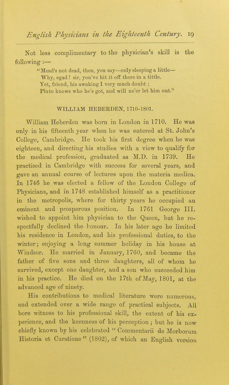 Not less complimentary to the physician's skill is the following :— Mead's not dead, then, you say—only sleeping a little- Why, egad ! sir, you've hit it off there in a tittle. Yet, friend, his awaking I very much doubt ; Pluto knows who he's got, and will ne'er let him out. WILLIAM HEBERDEN, 1710-1801. William Heberden was born in London in 1710. He was only in his fifteenth year when he was entered at St. John's College, Cambridge. He took his first degi-ee when he was eighteen, and directing his studies with a view to qualify for the medical profession, graduated as M.D. in 1739. He practised in Cambridge with success for several years, and gave an annual course of lectures upon the materia medica. In 1746 he was elected a fellow of the London College of Physicians, and in 1748 established himself as a practitioner in the metropolis, where for thirty years he occupied an eminent and prosperous position. In 1761 George III. wished to appoint him physician to the Queen, but he re- spectfully declined the honour. In his later age he limited his residence in London, and his professional duties, to the winter; enjoying a long summer holiday in his house at Windsor. He married in January, 1760, and became the father of five sons and three daughters, all of whom he survived, except one daughter, and a son who succeeded him in his practice. He died on the 17th of May, 1801, at the advanced age of ninety. His contributions to medical literature were numerous, and extended over a wide range of practical subjects. All bore witness to his professional skill, the extent of his ex- perience, and the keenness of his perception; but he is now chiefly known by his celebrated  Commentarii de Morborum Eistoria at Curatione'' (1802), of which an English version