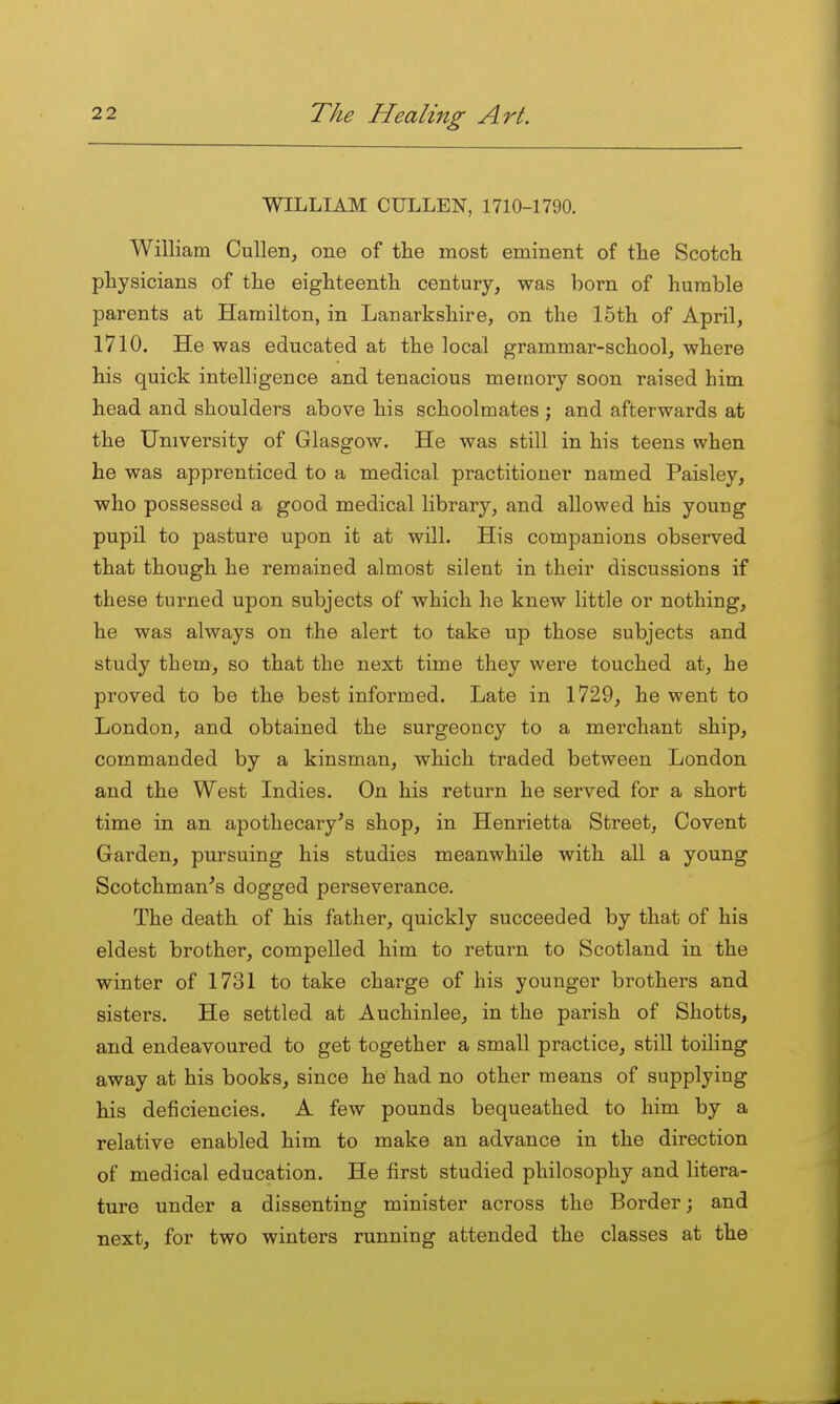 WILLIAM CULLEN, 1710-1790. William Cullen, one of the most eminent of tlie Scotch physicians of the eighteenth century, was born of humble parents at Hamilton, in Lanarkshire, on the 15th of April, 1710. He was educated at the local grammar-school, where his quick intelligence and tenacious meiQory soon raised him head and shoulders above his schoolmates ; and afterwards at the University of Glasgow. He was still in his teens when he was apprenticed to a medical practitioner named Paisley, who possessed a good medical library, and allowed his young pupil to pasture upon it at will. His companions observed that though he remained almost silent in their discussions if these turned upon subjects of which he knew little or nothing, he was always on the alert to take up those subjects and study them, so that the next time they were touched at, he proved to be the best informed. Late in 1729, he went to London, and obtained the surgeoncy to a merchant ship, commanded by a kinsman, which traded between London and the West Indies. On his return he served for a short time in an apothecary's shop, in Henrietta Street, Covent Garden, pursuing his studies meanwhile with all a young Scotchman's dogged perseverance. The death of his father, quickly succeeded by that of his eldest brother, compelled him to return to Scotland in the winter of 1731 to take charge of his younger brothers and sisters. He settled at Auchinlee, in the parish of Shotts, and endeavoured to get together a small practice, still toiling away at his books, since he had no other means of supplying his deficiencies. A few pounds bequeathed to him by a relative enabled him to make an advance in the direction of medical education. He first studied philosophy and litera- ture under a dissenting minister across the Border; and next, for two winters running attended the classes at the