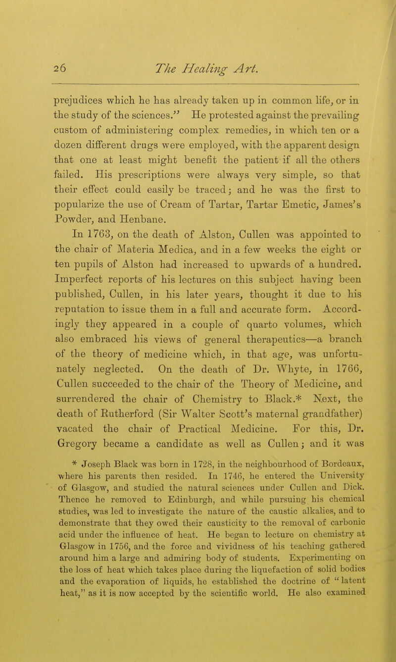 prejudices which lie has already taken up in common life, or in the study of the sciences/^ He protested against the prevailing custom of administering complex remedies, in which ten or a dozen different drugs were employed, with the apparent design that one at least might benefit the patient if all the others failed. His prescriptions were always very simple, so that their effect could easily be traced; and he was the first to popularize the use of Cream of Tartar, Tartar Emetic, James's Powder, and Henbane. In 1763, on the death of Alston, CuUen was appointed to the chair of Materia Medica, and in a few weeks the eight or ten pupils of Alston had increased to upwards of a hundred. Imperfect reports of his lectures on this subject having been published, Cullen, in his later years, thought it due to his reputation to issue them in a full and accurate form. Accord- ingly they appeared in a couple of quarto volumes, which also embraced his views of general therapeutics—a branch of the theory of medicine which, in that age, was unfortu- nately neglected. On the death of Dr. Whyte, in 1766, Cullen succeeded to the chair of the Theory of Medicine, and surrendered the chair of Chemistry to Black.* Next, the death of Rutherford (Sir Walter Scott's maternal grandfather) vacated the chair of Practical Medicine. For this. Dr. Gregory became a candidate as well as Cullen; and it was * Joseph Black was born in 1728, in the neighbourhood of Bordeaux, where his parents then resided. In 1746, he entered the University of Glasgow, and studied the natural sciences under Cullen and Dick. Thence he removed to Edinburgh, and while pursuing his chemical studies, was led to investigate the nature of the caustic alkalies, and to demonstrate that they owed their causticity to the removal of carbonic acid under the influence of heat. He began to lecture on chemistry at Glasgow in 1756, and the force and vividness of his teaching gathered around him a large and admiring body of students. Experimenting on the loss of heat which takes place during the liquefaction of solid bodies and the evaporation of liquids, he established the doctrine of  latent heat, as it is now accepted by the scientific world. He also examined