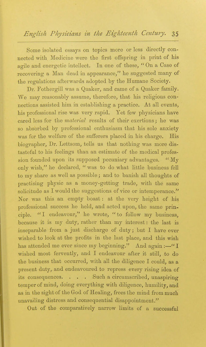 Some isolated essays on topics more or less directly con- nected with Medicine were the first offspring in print of his agile and energetic intellect. In one of these,  On a Case of recovering a Man dead in appearance,^' he suggested many of the regulations afterwards adopted by the Humane Society. Dr. Fothergill was a Quaker, and came of a Quaker family. We may reasonably assumOj therefore, that his religious con- nections assisted him in establishing a practice. At all events, his professional rise was very rapid. Yet few physicians have cared less for the material results of their exertions; he was so absorbed by professional enthusiasm that his sole anxiety was for the welfare of the sufferers placed in his charge. His biographer. Dr. Lettsom, tells us that nothing was more dis- tasteful to his feelings than an estimate of the medical profes- sion founded upon its supposed pecuniary advantages.  My only wish/' he declared,  was to do what little business fell to my share as well as possible; and to banish all thoughts of practising physic as a money-getting trade, with the same solicitude as I would the suggestions of vice or intemperance.'' Nor was this an empty boast : at the very height of his professional success he held, and acted upon, the same prin- ciple. '^1 endeavour, he wrote, '^to follow my business, because it is my duty, rather than my interest: the last is inseparable from a just discharge of duty; but I have ever wished to look at the pi-ofits in the last place, and this wish has attended me ever since my beginning. And again:—I wished most fervently, and I endeavour after it still, to do the business that occurred, with all the diligence I could, as a present duty, and endeavoured to repress every rising idea of its consequences. . . . Such a circumscribed, unaspiring temper of mind, doing everything with diligence, humility, and as in the sight of the God of Healing, frees the mind from much unavailing distress and consequential disappointment. Out of the comparatively narrow limits of a successful